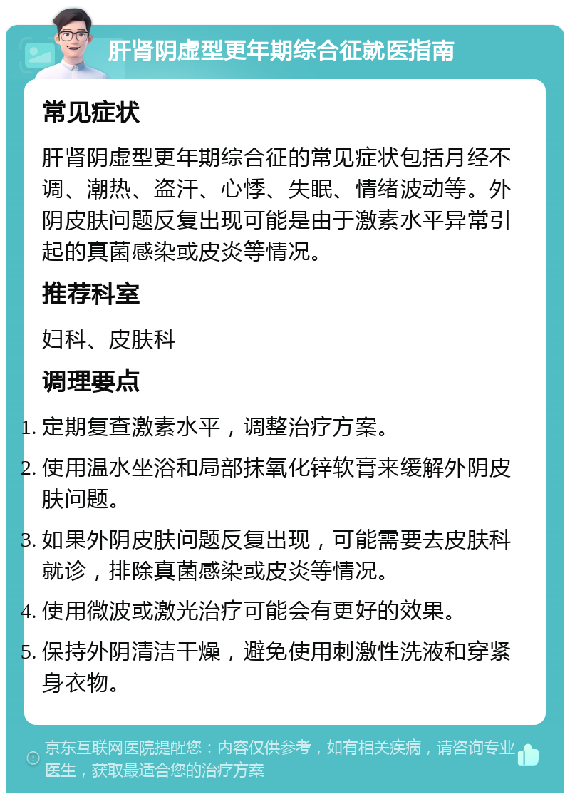 肝肾阴虚型更年期综合征就医指南 常见症状 肝肾阴虚型更年期综合征的常见症状包括月经不调、潮热、盗汗、心悸、失眠、情绪波动等。外阴皮肤问题反复出现可能是由于激素水平异常引起的真菌感染或皮炎等情况。 推荐科室 妇科、皮肤科 调理要点 定期复查激素水平，调整治疗方案。 使用温水坐浴和局部抹氧化锌软膏来缓解外阴皮肤问题。 如果外阴皮肤问题反复出现，可能需要去皮肤科就诊，排除真菌感染或皮炎等情况。 使用微波或激光治疗可能会有更好的效果。 保持外阴清洁干燥，避免使用刺激性洗液和穿紧身衣物。