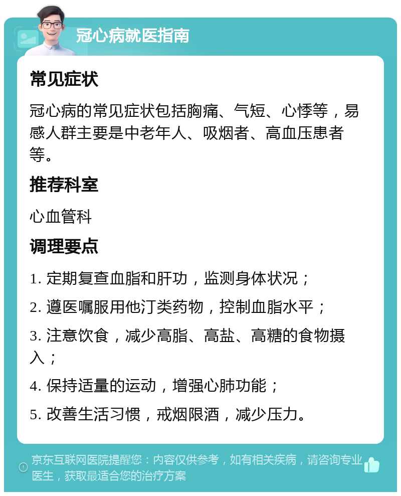 冠心病就医指南 常见症状 冠心病的常见症状包括胸痛、气短、心悸等，易感人群主要是中老年人、吸烟者、高血压患者等。 推荐科室 心血管科 调理要点 1. 定期复查血脂和肝功，监测身体状况； 2. 遵医嘱服用他汀类药物，控制血脂水平； 3. 注意饮食，减少高脂、高盐、高糖的食物摄入； 4. 保持适量的运动，增强心肺功能； 5. 改善生活习惯，戒烟限酒，减少压力。