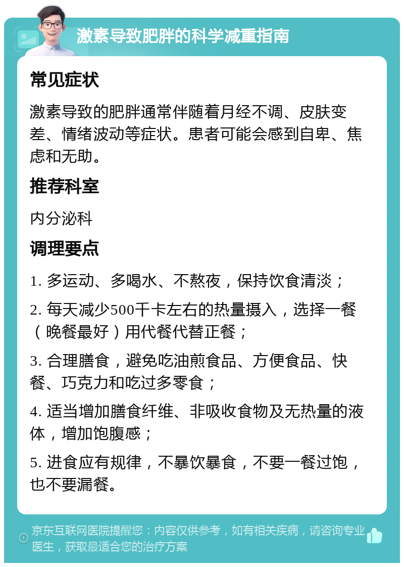 激素导致肥胖的科学减重指南 常见症状 激素导致的肥胖通常伴随着月经不调、皮肤变差、情绪波动等症状。患者可能会感到自卑、焦虑和无助。 推荐科室 内分泌科 调理要点 1. 多运动、多喝水、不熬夜，保持饮食清淡； 2. 每天减少500千卡左右的热量摄入，选择一餐（晚餐最好）用代餐代替正餐； 3. 合理膳食，避免吃油煎食品、方便食品、快餐、巧克力和吃过多零食； 4. 适当增加膳食纤维、非吸收食物及无热量的液体，增加饱腹感； 5. 进食应有规律，不暴饮暴食，不要一餐过饱，也不要漏餐。