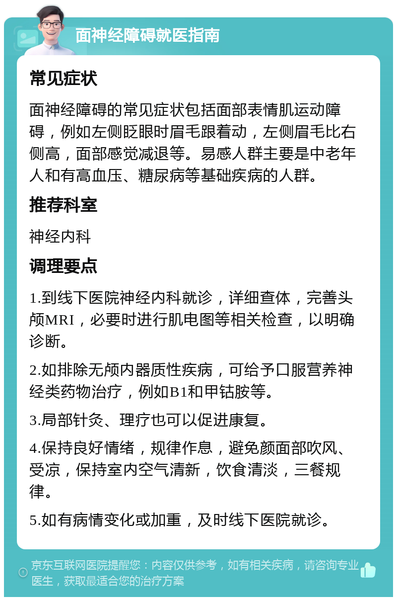 面神经障碍就医指南 常见症状 面神经障碍的常见症状包括面部表情肌运动障碍，例如左侧眨眼时眉毛跟着动，左侧眉毛比右侧高，面部感觉减退等。易感人群主要是中老年人和有高血压、糖尿病等基础疾病的人群。 推荐科室 神经内科 调理要点 1.到线下医院神经内科就诊，详细查体，完善头颅MRI，必要时进行肌电图等相关检查，以明确诊断。 2.如排除无颅内器质性疾病，可给予口服营养神经类药物治疗，例如B1和甲钴胺等。 3.局部针灸、理疗也可以促进康复。 4.保持良好情绪，规律作息，避免颜面部吹风、受凉，保持室内空气清新，饮食清淡，三餐规律。 5.如有病情变化或加重，及时线下医院就诊。