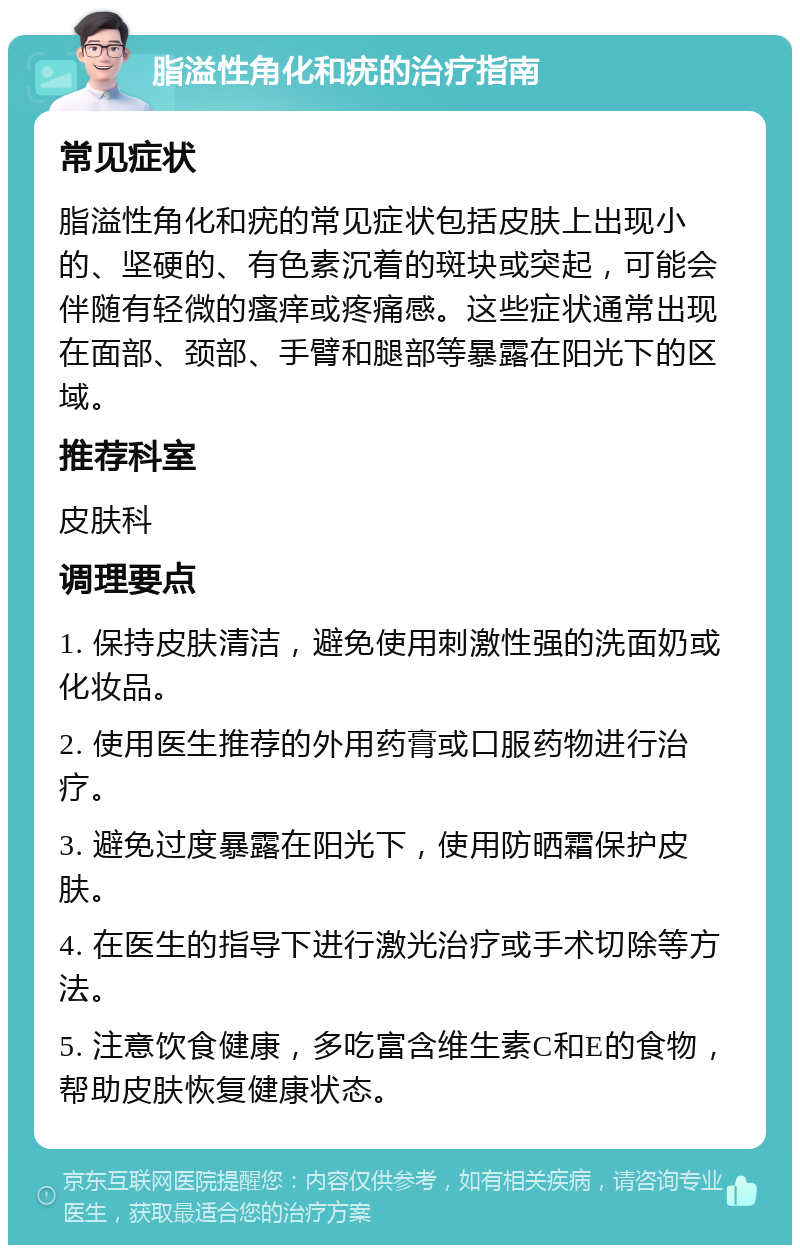 脂溢性角化和疣的治疗指南 常见症状 脂溢性角化和疣的常见症状包括皮肤上出现小的、坚硬的、有色素沉着的斑块或突起，可能会伴随有轻微的瘙痒或疼痛感。这些症状通常出现在面部、颈部、手臂和腿部等暴露在阳光下的区域。 推荐科室 皮肤科 调理要点 1. 保持皮肤清洁，避免使用刺激性强的洗面奶或化妆品。 2. 使用医生推荐的外用药膏或口服药物进行治疗。 3. 避免过度暴露在阳光下，使用防晒霜保护皮肤。 4. 在医生的指导下进行激光治疗或手术切除等方法。 5. 注意饮食健康，多吃富含维生素C和E的食物，帮助皮肤恢复健康状态。