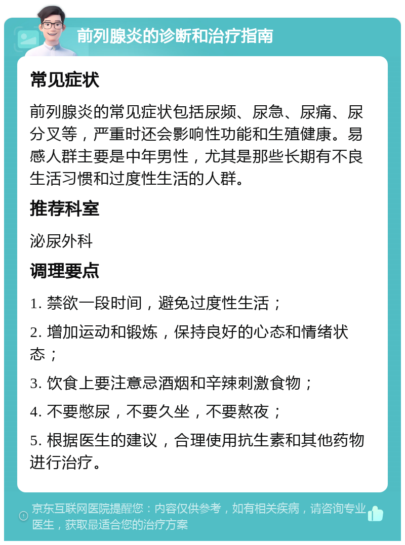 前列腺炎的诊断和治疗指南 常见症状 前列腺炎的常见症状包括尿频、尿急、尿痛、尿分叉等，严重时还会影响性功能和生殖健康。易感人群主要是中年男性，尤其是那些长期有不良生活习惯和过度性生活的人群。 推荐科室 泌尿外科 调理要点 1. 禁欲一段时间，避免过度性生活； 2. 增加运动和锻炼，保持良好的心态和情绪状态； 3. 饮食上要注意忌酒烟和辛辣刺激食物； 4. 不要憋尿，不要久坐，不要熬夜； 5. 根据医生的建议，合理使用抗生素和其他药物进行治疗。