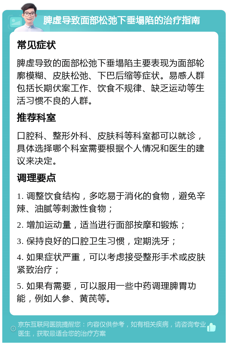 脾虚导致面部松弛下垂塌陷的治疗指南 常见症状 脾虚导致的面部松弛下垂塌陷主要表现为面部轮廓模糊、皮肤松弛、下巴后缩等症状。易感人群包括长期伏案工作、饮食不规律、缺乏运动等生活习惯不良的人群。 推荐科室 口腔科、整形外科、皮肤科等科室都可以就诊，具体选择哪个科室需要根据个人情况和医生的建议来决定。 调理要点 1. 调整饮食结构，多吃易于消化的食物，避免辛辣、油腻等刺激性食物； 2. 增加运动量，适当进行面部按摩和锻炼； 3. 保持良好的口腔卫生习惯，定期洗牙； 4. 如果症状严重，可以考虑接受整形手术或皮肤紧致治疗； 5. 如果有需要，可以服用一些中药调理脾胃功能，例如人参、黄芪等。