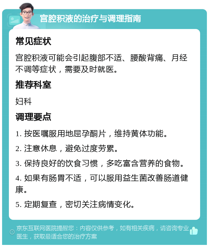 宫腔积液的治疗与调理指南 常见症状 宫腔积液可能会引起腹部不适、腰酸背痛、月经不调等症状，需要及时就医。 推荐科室 妇科 调理要点 1. 按医嘱服用地屈孕酮片，维持黄体功能。 2. 注意休息，避免过度劳累。 3. 保持良好的饮食习惯，多吃富含营养的食物。 4. 如果有肠胃不适，可以服用益生菌改善肠道健康。 5. 定期复查，密切关注病情变化。