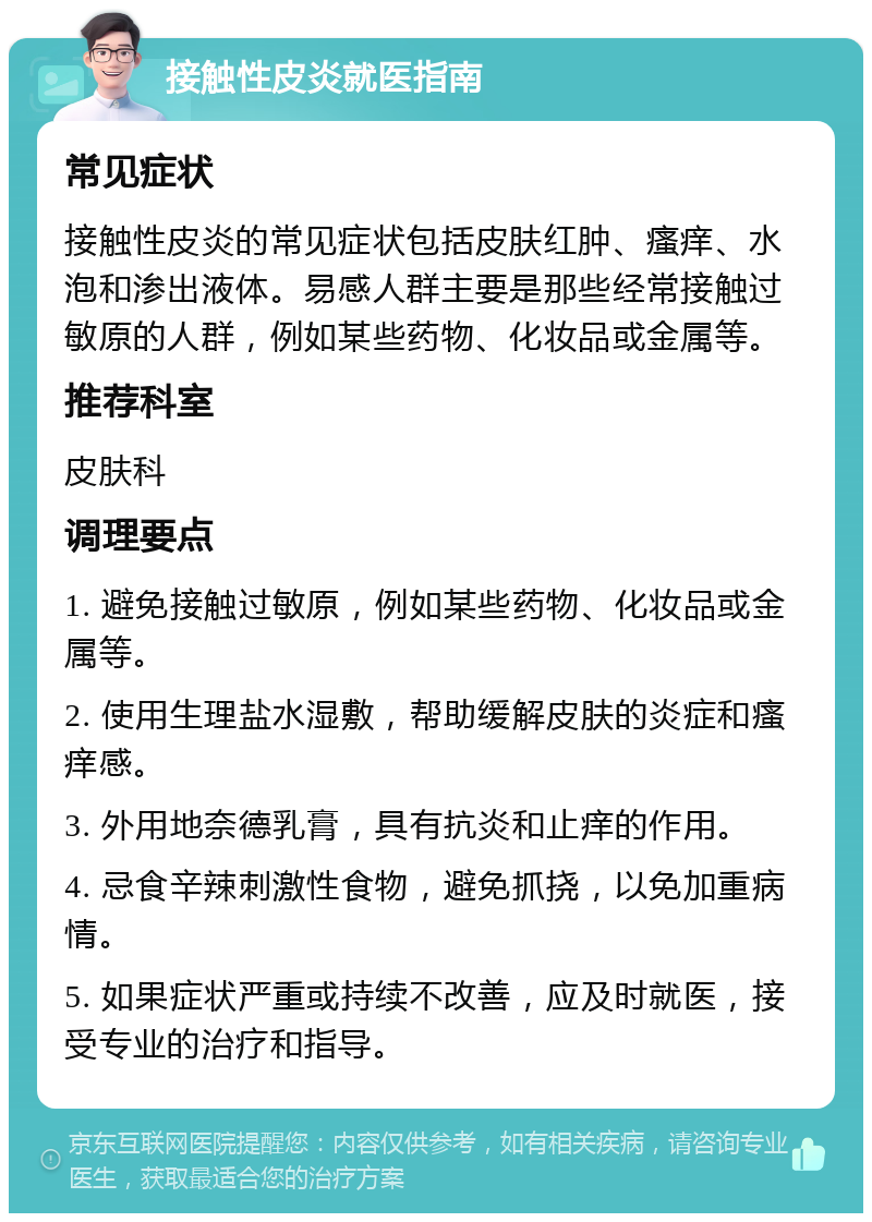 接触性皮炎就医指南 常见症状 接触性皮炎的常见症状包括皮肤红肿、瘙痒、水泡和渗出液体。易感人群主要是那些经常接触过敏原的人群，例如某些药物、化妆品或金属等。 推荐科室 皮肤科 调理要点 1. 避免接触过敏原，例如某些药物、化妆品或金属等。 2. 使用生理盐水湿敷，帮助缓解皮肤的炎症和瘙痒感。 3. 外用地奈德乳膏，具有抗炎和止痒的作用。 4. 忌食辛辣刺激性食物，避免抓挠，以免加重病情。 5. 如果症状严重或持续不改善，应及时就医，接受专业的治疗和指导。