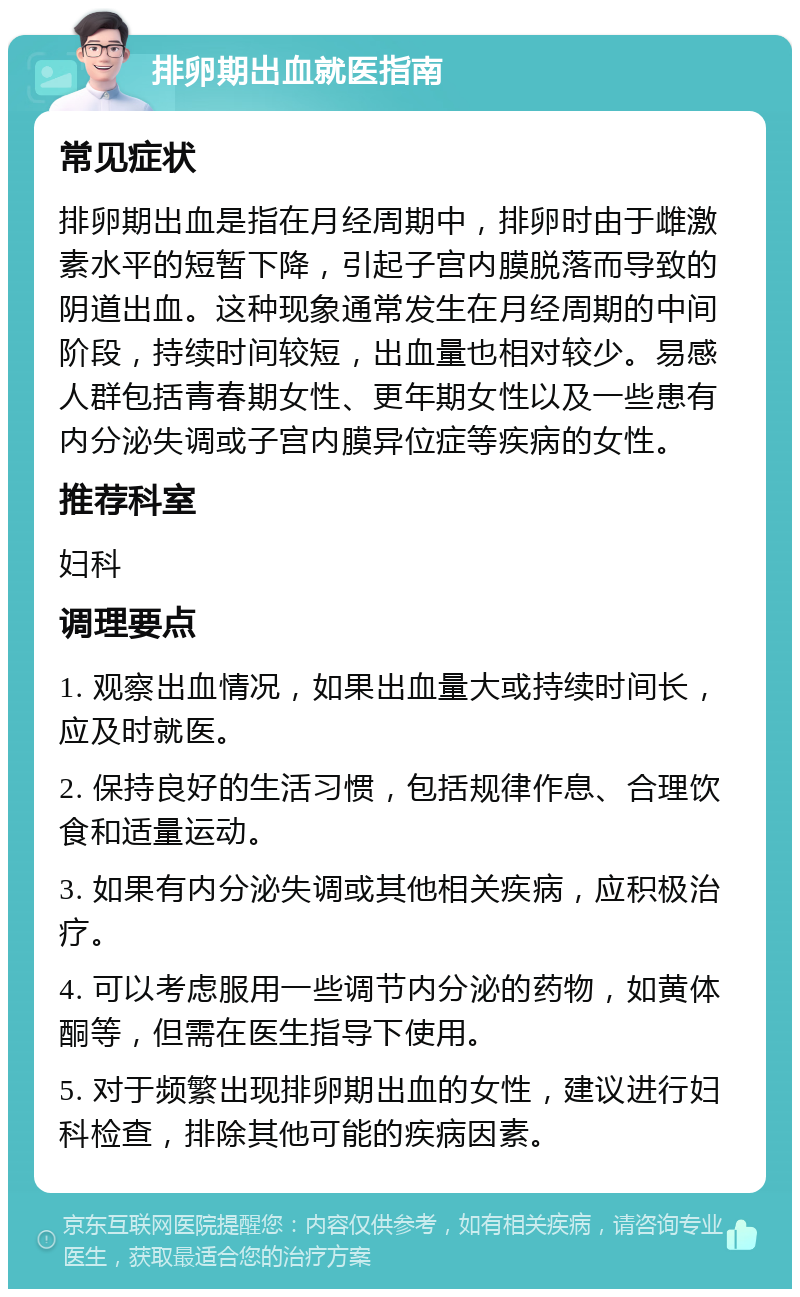 排卵期出血就医指南 常见症状 排卵期出血是指在月经周期中，排卵时由于雌激素水平的短暂下降，引起子宫内膜脱落而导致的阴道出血。这种现象通常发生在月经周期的中间阶段，持续时间较短，出血量也相对较少。易感人群包括青春期女性、更年期女性以及一些患有内分泌失调或子宫内膜异位症等疾病的女性。 推荐科室 妇科 调理要点 1. 观察出血情况，如果出血量大或持续时间长，应及时就医。 2. 保持良好的生活习惯，包括规律作息、合理饮食和适量运动。 3. 如果有内分泌失调或其他相关疾病，应积极治疗。 4. 可以考虑服用一些调节内分泌的药物，如黄体酮等，但需在医生指导下使用。 5. 对于频繁出现排卵期出血的女性，建议进行妇科检查，排除其他可能的疾病因素。