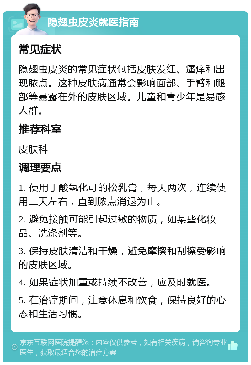 隐翅虫皮炎就医指南 常见症状 隐翅虫皮炎的常见症状包括皮肤发红、瘙痒和出现脓点。这种皮肤病通常会影响面部、手臂和腿部等暴露在外的皮肤区域。儿童和青少年是易感人群。 推荐科室 皮肤科 调理要点 1. 使用丁酸氢化可的松乳膏，每天两次，连续使用三天左右，直到脓点消退为止。 2. 避免接触可能引起过敏的物质，如某些化妆品、洗涤剂等。 3. 保持皮肤清洁和干燥，避免摩擦和刮擦受影响的皮肤区域。 4. 如果症状加重或持续不改善，应及时就医。 5. 在治疗期间，注意休息和饮食，保持良好的心态和生活习惯。