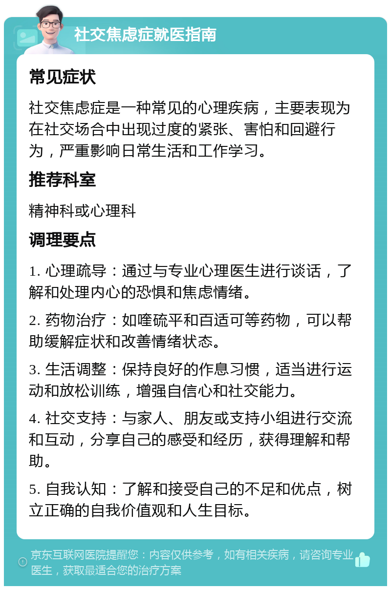 社交焦虑症就医指南 常见症状 社交焦虑症是一种常见的心理疾病，主要表现为在社交场合中出现过度的紧张、害怕和回避行为，严重影响日常生活和工作学习。 推荐科室 精神科或心理科 调理要点 1. 心理疏导：通过与专业心理医生进行谈话，了解和处理内心的恐惧和焦虑情绪。 2. 药物治疗：如喹硫平和百适可等药物，可以帮助缓解症状和改善情绪状态。 3. 生活调整：保持良好的作息习惯，适当进行运动和放松训练，增强自信心和社交能力。 4. 社交支持：与家人、朋友或支持小组进行交流和互动，分享自己的感受和经历，获得理解和帮助。 5. 自我认知：了解和接受自己的不足和优点，树立正确的自我价值观和人生目标。