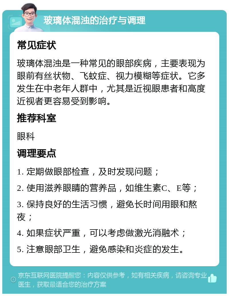 玻璃体混浊的治疗与调理 常见症状 玻璃体混浊是一种常见的眼部疾病，主要表现为眼前有丝状物、飞蚊症、视力模糊等症状。它多发生在中老年人群中，尤其是近视眼患者和高度近视者更容易受到影响。 推荐科室 眼科 调理要点 1. 定期做眼部检查，及时发现问题； 2. 使用滋养眼睛的营养品，如维生素C、E等； 3. 保持良好的生活习惯，避免长时间用眼和熬夜； 4. 如果症状严重，可以考虑做激光消融术； 5. 注意眼部卫生，避免感染和炎症的发生。