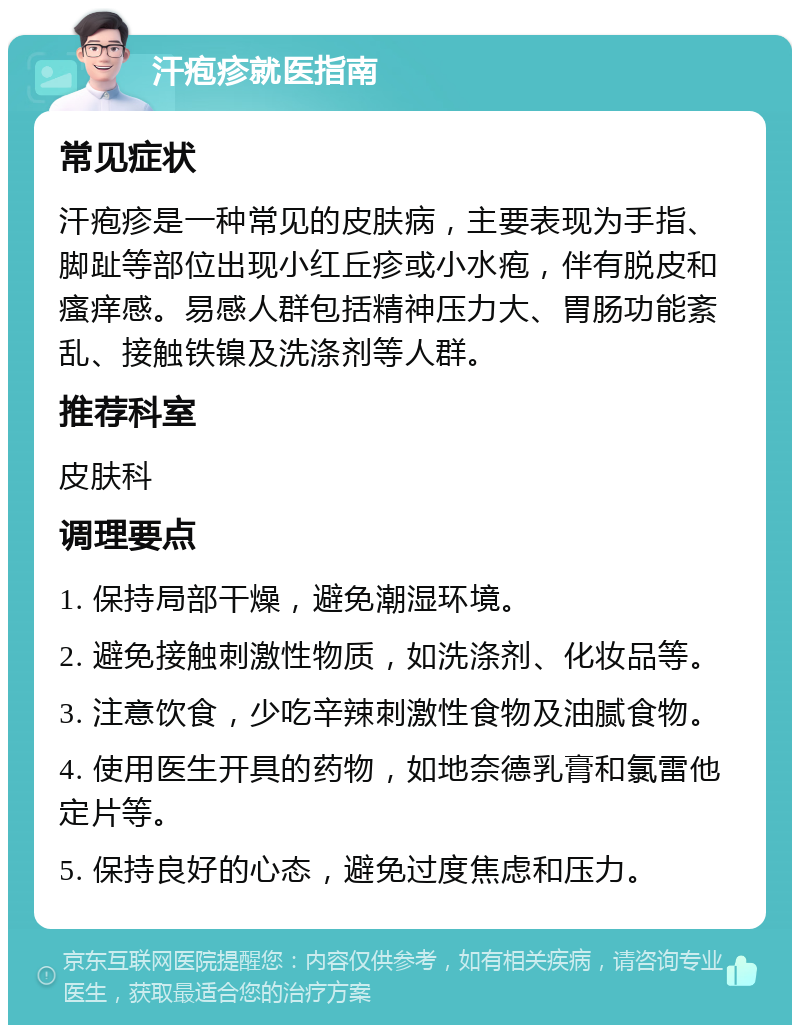 汗疱疹就医指南 常见症状 汗疱疹是一种常见的皮肤病，主要表现为手指、脚趾等部位出现小红丘疹或小水疱，伴有脱皮和瘙痒感。易感人群包括精神压力大、胃肠功能紊乱、接触铁镍及洗涤剂等人群。 推荐科室 皮肤科 调理要点 1. 保持局部干燥，避免潮湿环境。 2. 避免接触刺激性物质，如洗涤剂、化妆品等。 3. 注意饮食，少吃辛辣刺激性食物及油腻食物。 4. 使用医生开具的药物，如地奈德乳膏和氯雷他定片等。 5. 保持良好的心态，避免过度焦虑和压力。