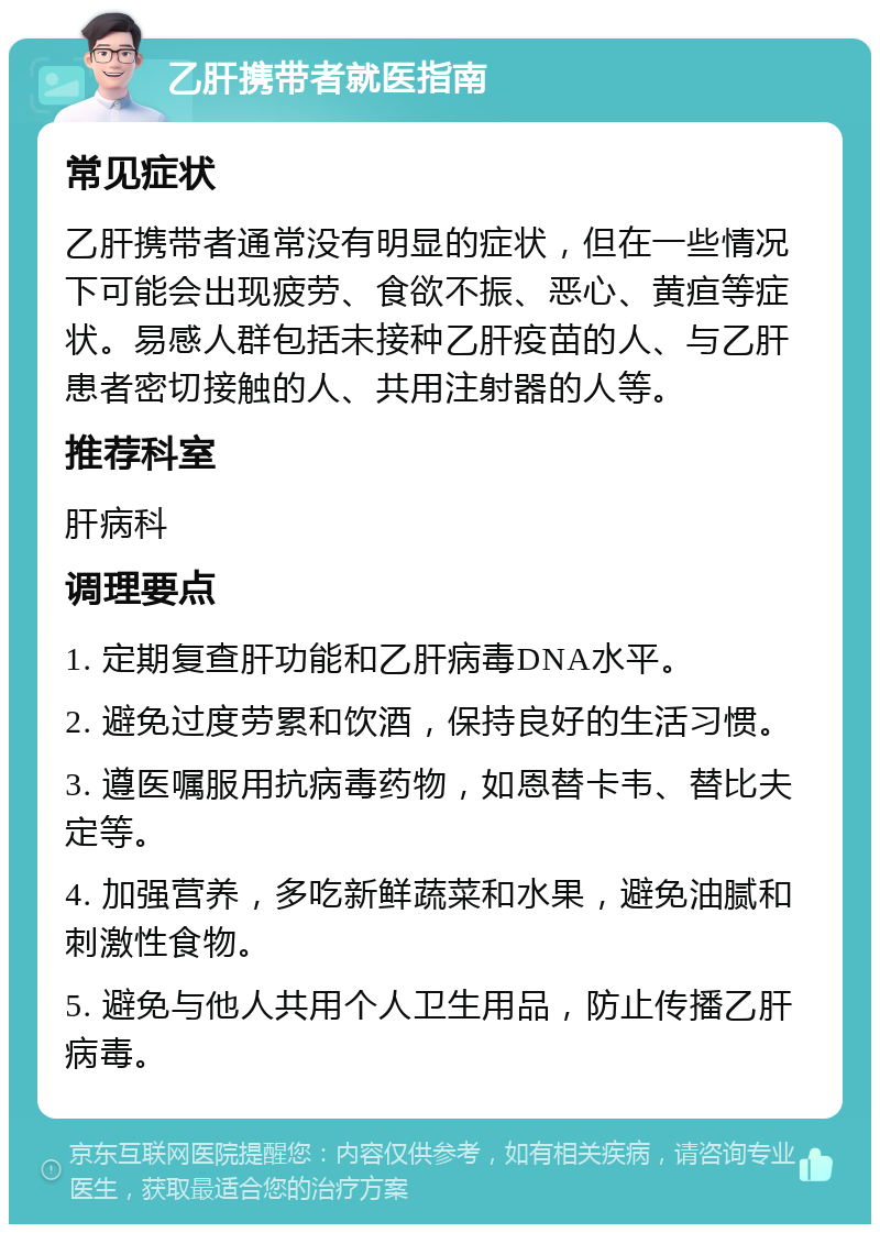 乙肝携带者就医指南 常见症状 乙肝携带者通常没有明显的症状，但在一些情况下可能会出现疲劳、食欲不振、恶心、黄疸等症状。易感人群包括未接种乙肝疫苗的人、与乙肝患者密切接触的人、共用注射器的人等。 推荐科室 肝病科 调理要点 1. 定期复查肝功能和乙肝病毒DNA水平。 2. 避免过度劳累和饮酒，保持良好的生活习惯。 3. 遵医嘱服用抗病毒药物，如恩替卡韦、替比夫定等。 4. 加强营养，多吃新鲜蔬菜和水果，避免油腻和刺激性食物。 5. 避免与他人共用个人卫生用品，防止传播乙肝病毒。