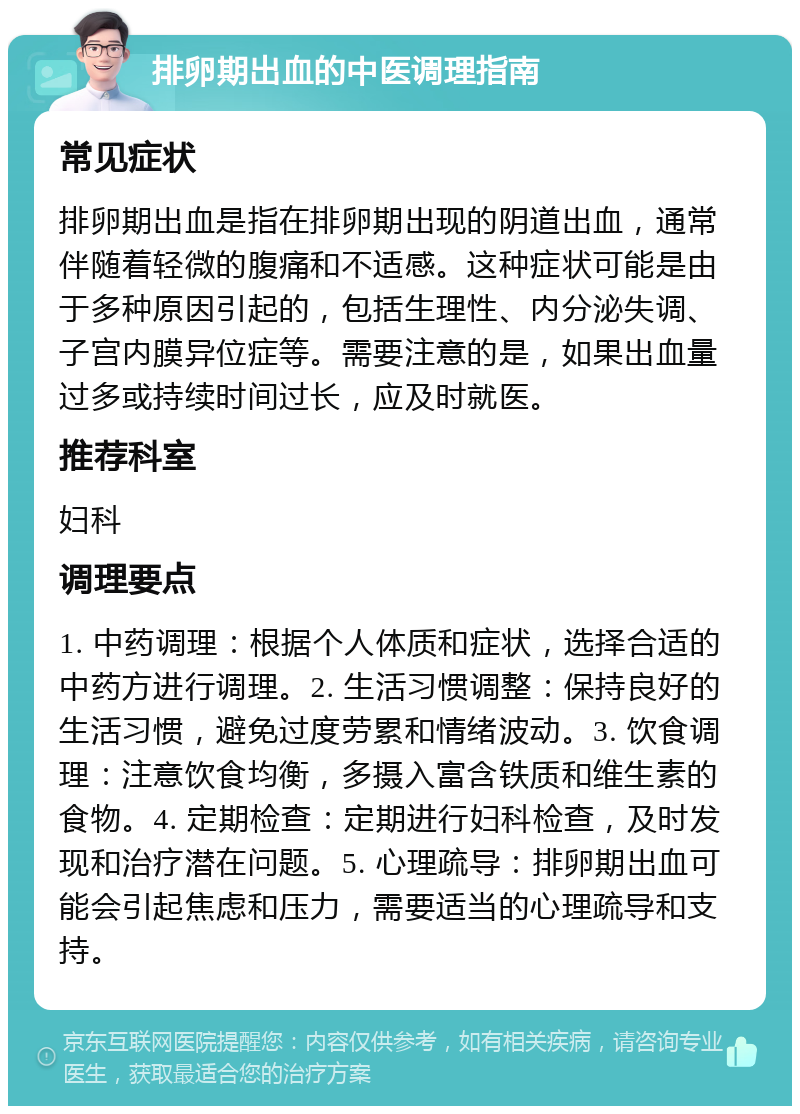 排卵期出血的中医调理指南 常见症状 排卵期出血是指在排卵期出现的阴道出血，通常伴随着轻微的腹痛和不适感。这种症状可能是由于多种原因引起的，包括生理性、内分泌失调、子宫内膜异位症等。需要注意的是，如果出血量过多或持续时间过长，应及时就医。 推荐科室 妇科 调理要点 1. 中药调理：根据个人体质和症状，选择合适的中药方进行调理。2. 生活习惯调整：保持良好的生活习惯，避免过度劳累和情绪波动。3. 饮食调理：注意饮食均衡，多摄入富含铁质和维生素的食物。4. 定期检查：定期进行妇科检查，及时发现和治疗潜在问题。5. 心理疏导：排卵期出血可能会引起焦虑和压力，需要适当的心理疏导和支持。