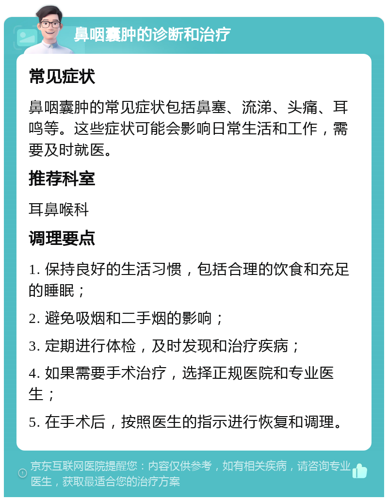 鼻咽囊肿的诊断和治疗 常见症状 鼻咽囊肿的常见症状包括鼻塞、流涕、头痛、耳鸣等。这些症状可能会影响日常生活和工作，需要及时就医。 推荐科室 耳鼻喉科 调理要点 1. 保持良好的生活习惯，包括合理的饮食和充足的睡眠； 2. 避免吸烟和二手烟的影响； 3. 定期进行体检，及时发现和治疗疾病； 4. 如果需要手术治疗，选择正规医院和专业医生； 5. 在手术后，按照医生的指示进行恢复和调理。