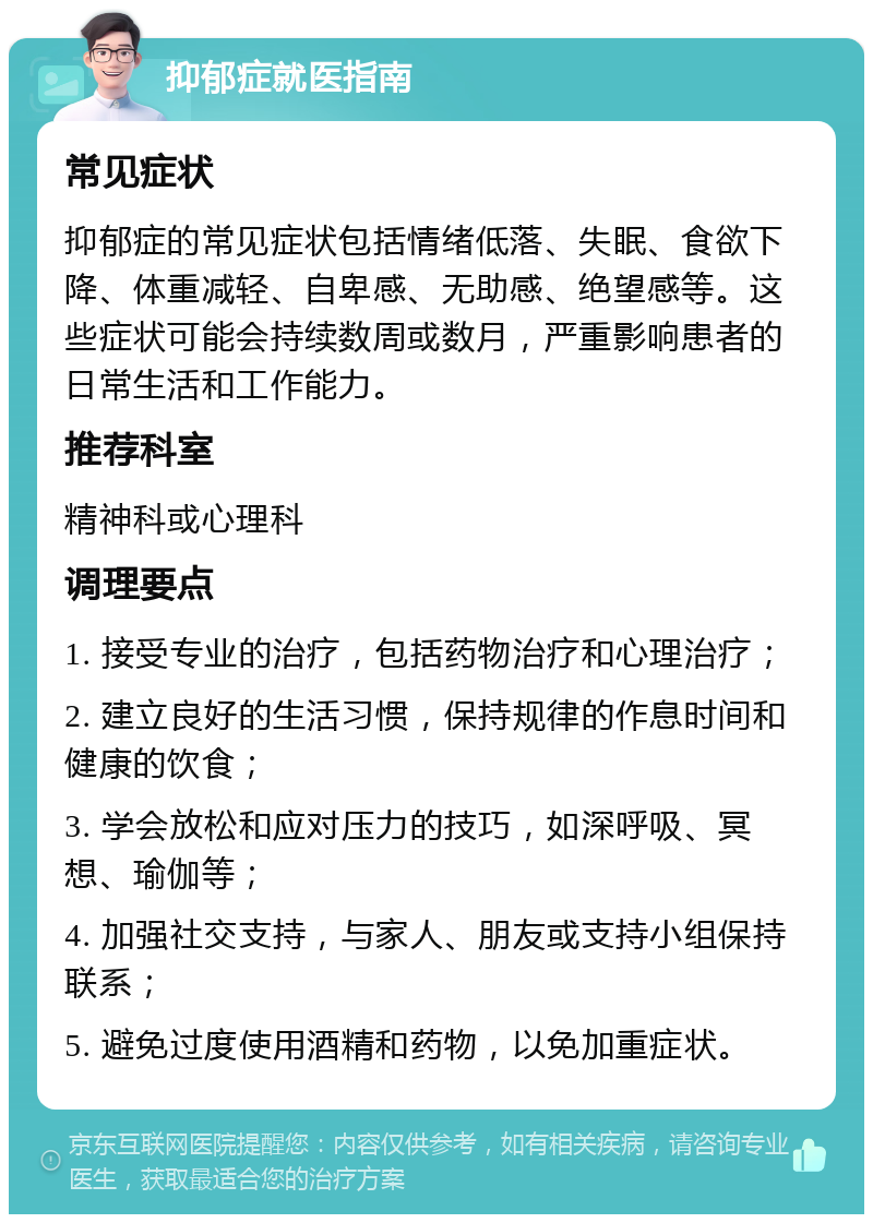 抑郁症就医指南 常见症状 抑郁症的常见症状包括情绪低落、失眠、食欲下降、体重减轻、自卑感、无助感、绝望感等。这些症状可能会持续数周或数月，严重影响患者的日常生活和工作能力。 推荐科室 精神科或心理科 调理要点 1. 接受专业的治疗，包括药物治疗和心理治疗； 2. 建立良好的生活习惯，保持规律的作息时间和健康的饮食； 3. 学会放松和应对压力的技巧，如深呼吸、冥想、瑜伽等； 4. 加强社交支持，与家人、朋友或支持小组保持联系； 5. 避免过度使用酒精和药物，以免加重症状。