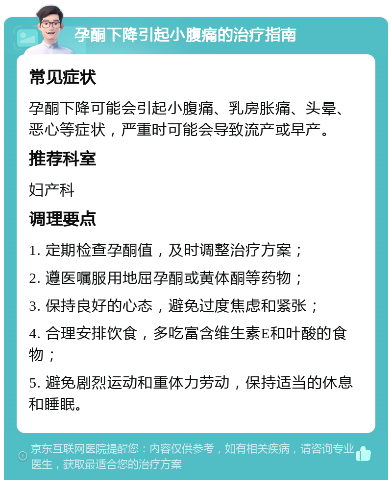 孕酮下降引起小腹痛的治疗指南 常见症状 孕酮下降可能会引起小腹痛、乳房胀痛、头晕、恶心等症状，严重时可能会导致流产或早产。 推荐科室 妇产科 调理要点 1. 定期检查孕酮值，及时调整治疗方案； 2. 遵医嘱服用地屈孕酮或黄体酮等药物； 3. 保持良好的心态，避免过度焦虑和紧张； 4. 合理安排饮食，多吃富含维生素E和叶酸的食物； 5. 避免剧烈运动和重体力劳动，保持适当的休息和睡眠。