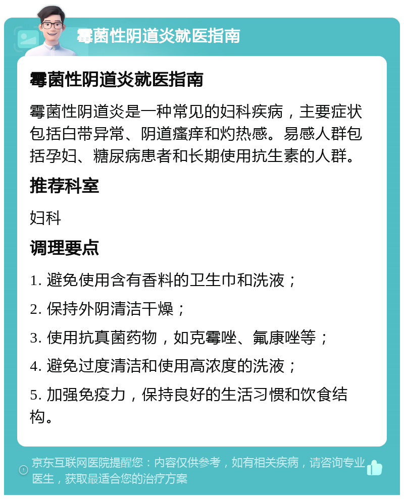 霉菌性阴道炎就医指南 霉菌性阴道炎就医指南 霉菌性阴道炎是一种常见的妇科疾病，主要症状包括白带异常、阴道瘙痒和灼热感。易感人群包括孕妇、糖尿病患者和长期使用抗生素的人群。 推荐科室 妇科 调理要点 1. 避免使用含有香料的卫生巾和洗液； 2. 保持外阴清洁干燥； 3. 使用抗真菌药物，如克霉唑、氟康唑等； 4. 避免过度清洁和使用高浓度的洗液； 5. 加强免疫力，保持良好的生活习惯和饮食结构。