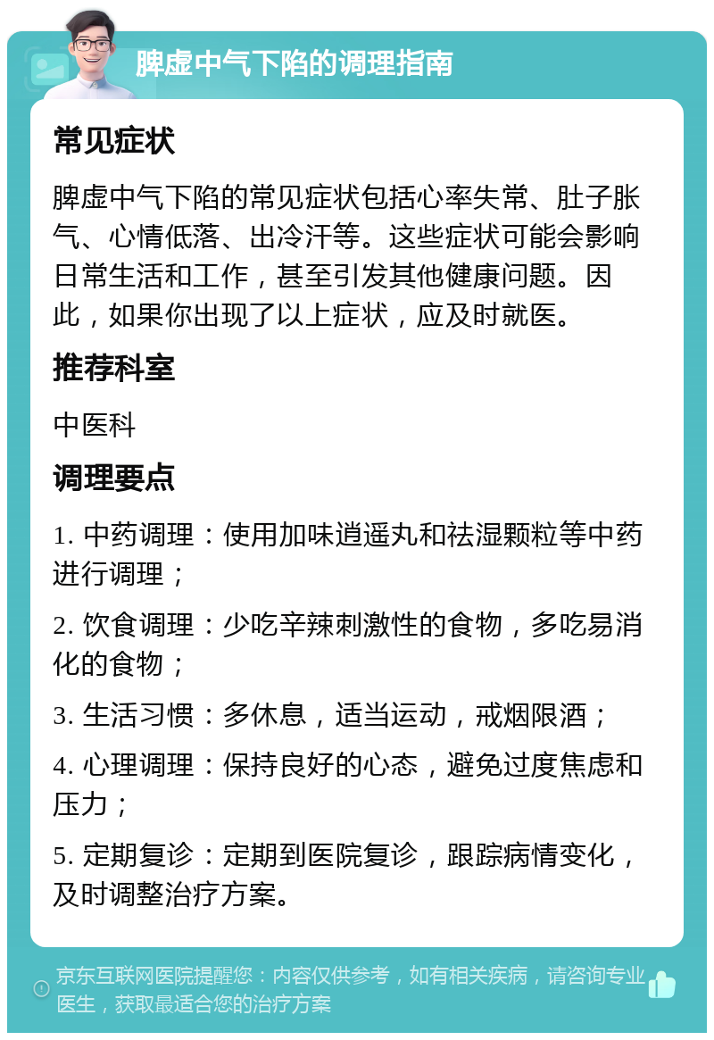 脾虚中气下陷的调理指南 常见症状 脾虚中气下陷的常见症状包括心率失常、肚子胀气、心情低落、出冷汗等。这些症状可能会影响日常生活和工作，甚至引发其他健康问题。因此，如果你出现了以上症状，应及时就医。 推荐科室 中医科 调理要点 1. 中药调理：使用加味逍遥丸和祛湿颗粒等中药进行调理； 2. 饮食调理：少吃辛辣刺激性的食物，多吃易消化的食物； 3. 生活习惯：多休息，适当运动，戒烟限酒； 4. 心理调理：保持良好的心态，避免过度焦虑和压力； 5. 定期复诊：定期到医院复诊，跟踪病情变化，及时调整治疗方案。