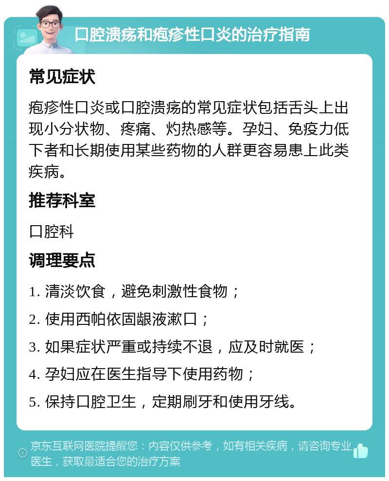 口腔溃疡和疱疹性口炎的治疗指南 常见症状 疱疹性口炎或口腔溃疡的常见症状包括舌头上出现小分状物、疼痛、灼热感等。孕妇、免疫力低下者和长期使用某些药物的人群更容易患上此类疾病。 推荐科室 口腔科 调理要点 1. 清淡饮食，避免刺激性食物； 2. 使用西帕依固龈液漱口； 3. 如果症状严重或持续不退，应及时就医； 4. 孕妇应在医生指导下使用药物； 5. 保持口腔卫生，定期刷牙和使用牙线。