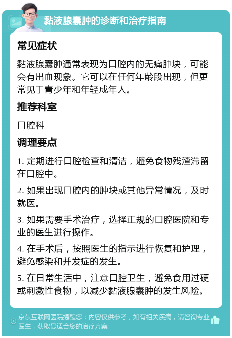 黏液腺囊肿的诊断和治疗指南 常见症状 黏液腺囊肿通常表现为口腔内的无痛肿块，可能会有出血现象。它可以在任何年龄段出现，但更常见于青少年和年轻成年人。 推荐科室 口腔科 调理要点 1. 定期进行口腔检查和清洁，避免食物残渣滞留在口腔中。 2. 如果出现口腔内的肿块或其他异常情况，及时就医。 3. 如果需要手术治疗，选择正规的口腔医院和专业的医生进行操作。 4. 在手术后，按照医生的指示进行恢复和护理，避免感染和并发症的发生。 5. 在日常生活中，注意口腔卫生，避免食用过硬或刺激性食物，以减少黏液腺囊肿的发生风险。