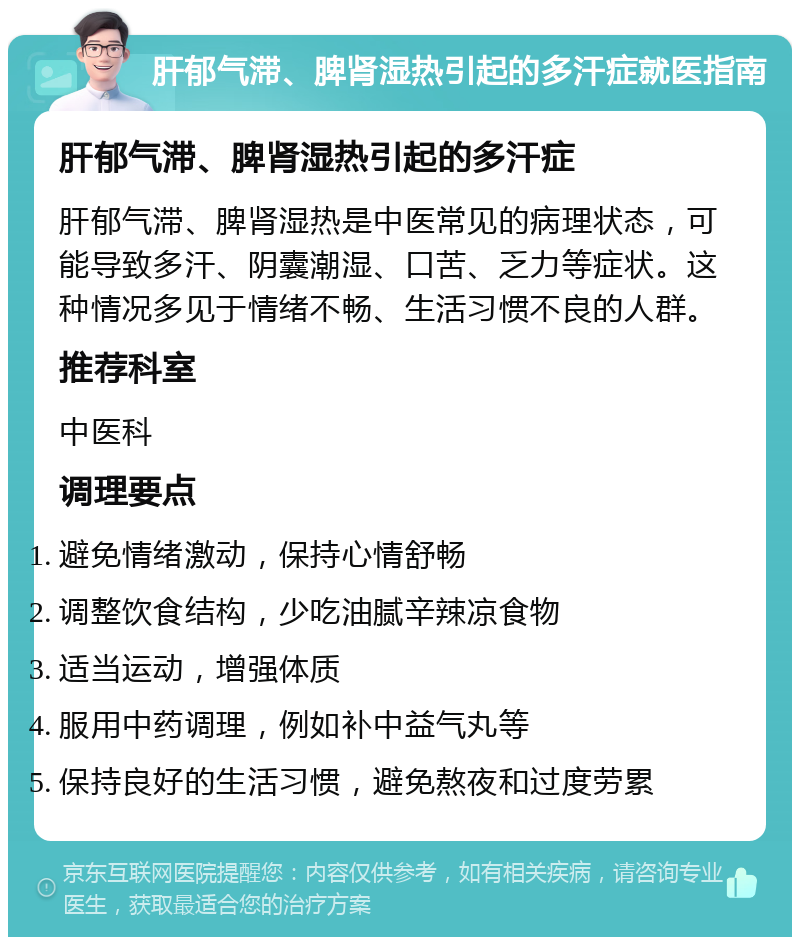 肝郁气滞、脾肾湿热引起的多汗症就医指南 肝郁气滞、脾肾湿热引起的多汗症 肝郁气滞、脾肾湿热是中医常见的病理状态，可能导致多汗、阴囊潮湿、口苦、乏力等症状。这种情况多见于情绪不畅、生活习惯不良的人群。 推荐科室 中医科 调理要点 避免情绪激动，保持心情舒畅 调整饮食结构，少吃油腻辛辣凉食物 适当运动，增强体质 服用中药调理，例如补中益气丸等 保持良好的生活习惯，避免熬夜和过度劳累