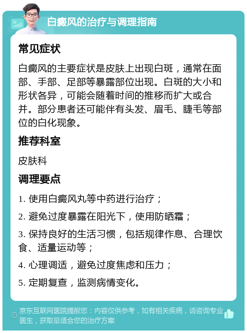 白癜风的治疗与调理指南 常见症状 白癜风的主要症状是皮肤上出现白斑，通常在面部、手部、足部等暴露部位出现。白斑的大小和形状各异，可能会随着时间的推移而扩大或合并。部分患者还可能伴有头发、眉毛、睫毛等部位的白化现象。 推荐科室 皮肤科 调理要点 1. 使用白癜风丸等中药进行治疗； 2. 避免过度暴露在阳光下，使用防晒霜； 3. 保持良好的生活习惯，包括规律作息、合理饮食、适量运动等； 4. 心理调适，避免过度焦虑和压力； 5. 定期复查，监测病情变化。