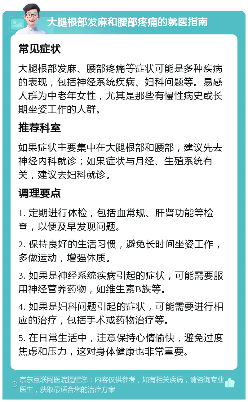 大腿根部发麻和腰部疼痛的就医指南 常见症状 大腿根部发麻、腰部疼痛等症状可能是多种疾病的表现，包括神经系统疾病、妇科问题等。易感人群为中老年女性，尤其是那些有慢性病史或长期坐姿工作的人群。 推荐科室 如果症状主要集中在大腿根部和腰部，建议先去神经内科就诊；如果症状与月经、生殖系统有关，建议去妇科就诊。 调理要点 1. 定期进行体检，包括血常规、肝肾功能等检查，以便及早发现问题。 2. 保持良好的生活习惯，避免长时间坐姿工作，多做运动，增强体质。 3. 如果是神经系统疾病引起的症状，可能需要服用神经营养药物，如维生素B族等。 4. 如果是妇科问题引起的症状，可能需要进行相应的治疗，包括手术或药物治疗等。 5. 在日常生活中，注意保持心情愉快，避免过度焦虑和压力，这对身体健康也非常重要。