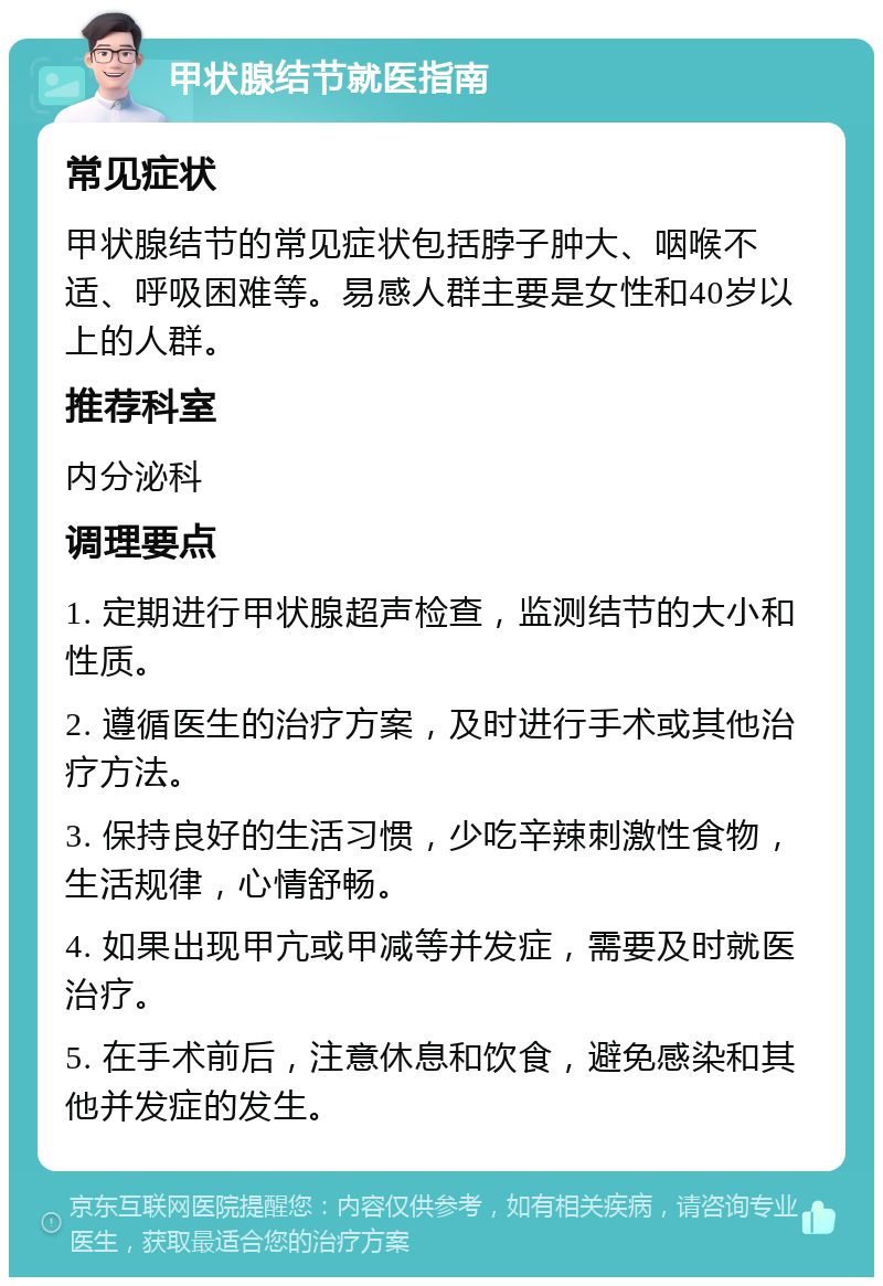 甲状腺结节就医指南 常见症状 甲状腺结节的常见症状包括脖子肿大、咽喉不适、呼吸困难等。易感人群主要是女性和40岁以上的人群。 推荐科室 内分泌科 调理要点 1. 定期进行甲状腺超声检查，监测结节的大小和性质。 2. 遵循医生的治疗方案，及时进行手术或其他治疗方法。 3. 保持良好的生活习惯，少吃辛辣刺激性食物，生活规律，心情舒畅。 4. 如果出现甲亢或甲减等并发症，需要及时就医治疗。 5. 在手术前后，注意休息和饮食，避免感染和其他并发症的发生。