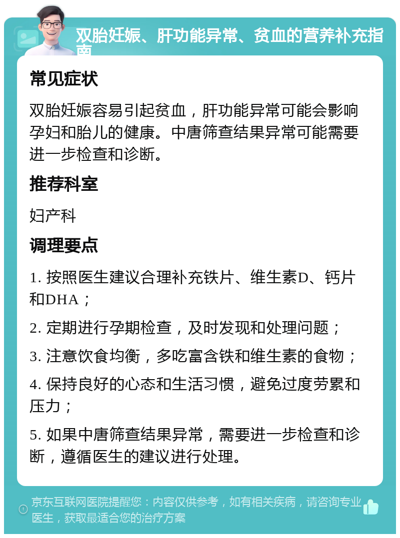 双胎妊娠、肝功能异常、贫血的营养补充指南 常见症状 双胎妊娠容易引起贫血，肝功能异常可能会影响孕妇和胎儿的健康。中唐筛查结果异常可能需要进一步检查和诊断。 推荐科室 妇产科 调理要点 1. 按照医生建议合理补充铁片、维生素D、钙片和DHA； 2. 定期进行孕期检查，及时发现和处理问题； 3. 注意饮食均衡，多吃富含铁和维生素的食物； 4. 保持良好的心态和生活习惯，避免过度劳累和压力； 5. 如果中唐筛查结果异常，需要进一步检查和诊断，遵循医生的建议进行处理。