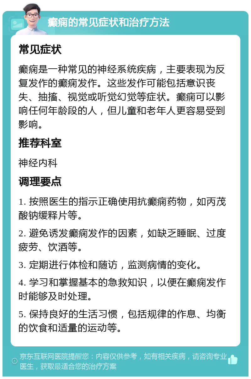 癫痫的常见症状和治疗方法 常见症状 癫痫是一种常见的神经系统疾病，主要表现为反复发作的癫痫发作。这些发作可能包括意识丧失、抽搐、视觉或听觉幻觉等症状。癫痫可以影响任何年龄段的人，但儿童和老年人更容易受到影响。 推荐科室 神经内科 调理要点 1. 按照医生的指示正确使用抗癫痫药物，如丙茂酸钠缓释片等。 2. 避免诱发癫痫发作的因素，如缺乏睡眠、过度疲劳、饮酒等。 3. 定期进行体检和随访，监测病情的变化。 4. 学习和掌握基本的急救知识，以便在癫痫发作时能够及时处理。 5. 保持良好的生活习惯，包括规律的作息、均衡的饮食和适量的运动等。