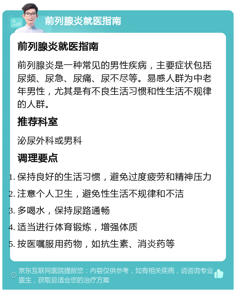 前列腺炎就医指南 前列腺炎就医指南 前列腺炎是一种常见的男性疾病，主要症状包括尿频、尿急、尿痛、尿不尽等。易感人群为中老年男性，尤其是有不良生活习惯和性生活不规律的人群。 推荐科室 泌尿外科或男科 调理要点 保持良好的生活习惯，避免过度疲劳和精神压力 注意个人卫生，避免性生活不规律和不洁 多喝水，保持尿路通畅 适当进行体育锻炼，增强体质 按医嘱服用药物，如抗生素、消炎药等