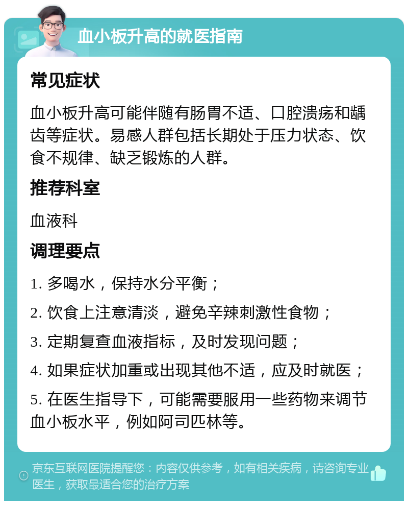 血小板升高的就医指南 常见症状 血小板升高可能伴随有肠胃不适、口腔溃疡和龋齿等症状。易感人群包括长期处于压力状态、饮食不规律、缺乏锻炼的人群。 推荐科室 血液科 调理要点 1. 多喝水，保持水分平衡； 2. 饮食上注意清淡，避免辛辣刺激性食物； 3. 定期复查血液指标，及时发现问题； 4. 如果症状加重或出现其他不适，应及时就医； 5. 在医生指导下，可能需要服用一些药物来调节血小板水平，例如阿司匹林等。