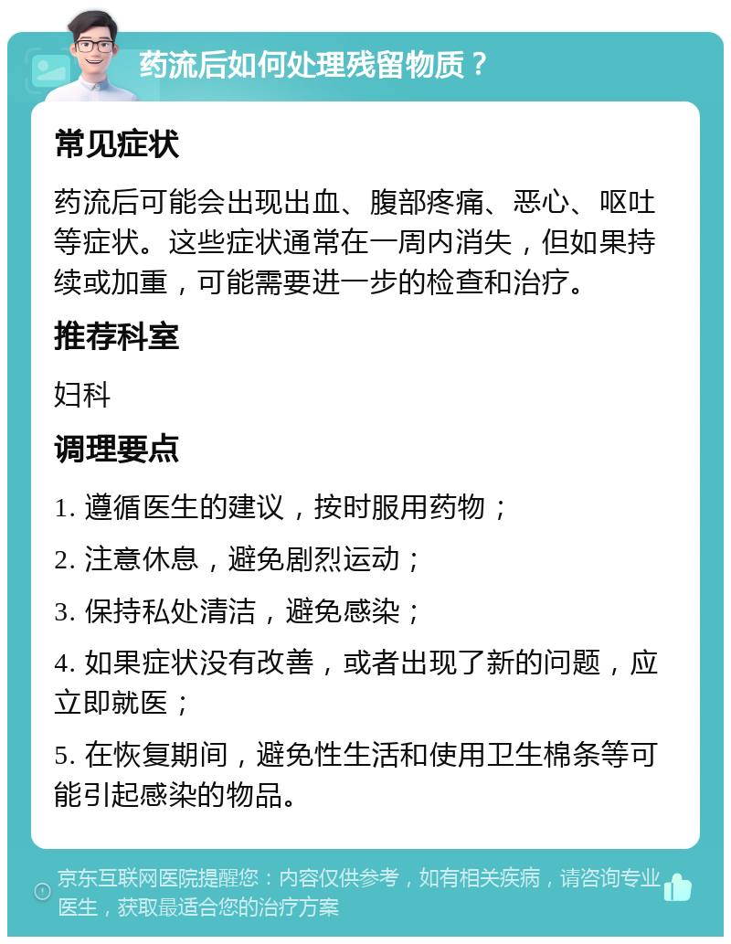 药流后如何处理残留物质？ 常见症状 药流后可能会出现出血、腹部疼痛、恶心、呕吐等症状。这些症状通常在一周内消失，但如果持续或加重，可能需要进一步的检查和治疗。 推荐科室 妇科 调理要点 1. 遵循医生的建议，按时服用药物； 2. 注意休息，避免剧烈运动； 3. 保持私处清洁，避免感染； 4. 如果症状没有改善，或者出现了新的问题，应立即就医； 5. 在恢复期间，避免性生活和使用卫生棉条等可能引起感染的物品。