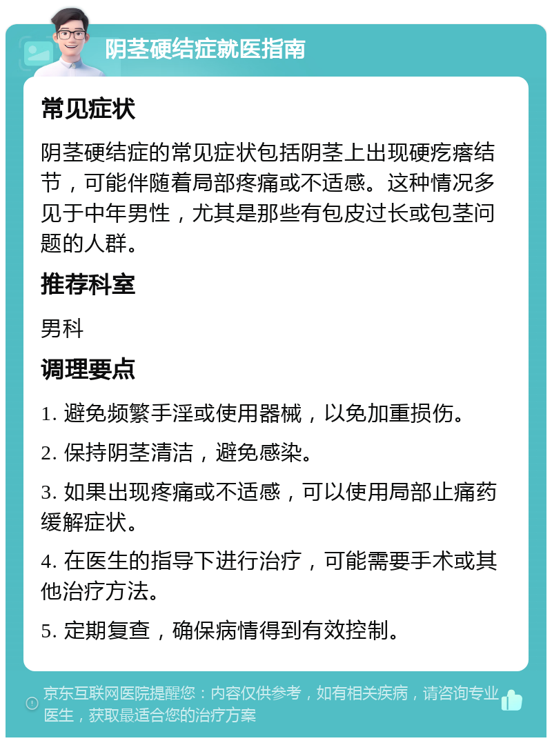 阴茎硬结症就医指南 常见症状 阴茎硬结症的常见症状包括阴茎上出现硬疙瘩结节，可能伴随着局部疼痛或不适感。这种情况多见于中年男性，尤其是那些有包皮过长或包茎问题的人群。 推荐科室 男科 调理要点 1. 避免频繁手淫或使用器械，以免加重损伤。 2. 保持阴茎清洁，避免感染。 3. 如果出现疼痛或不适感，可以使用局部止痛药缓解症状。 4. 在医生的指导下进行治疗，可能需要手术或其他治疗方法。 5. 定期复查，确保病情得到有效控制。