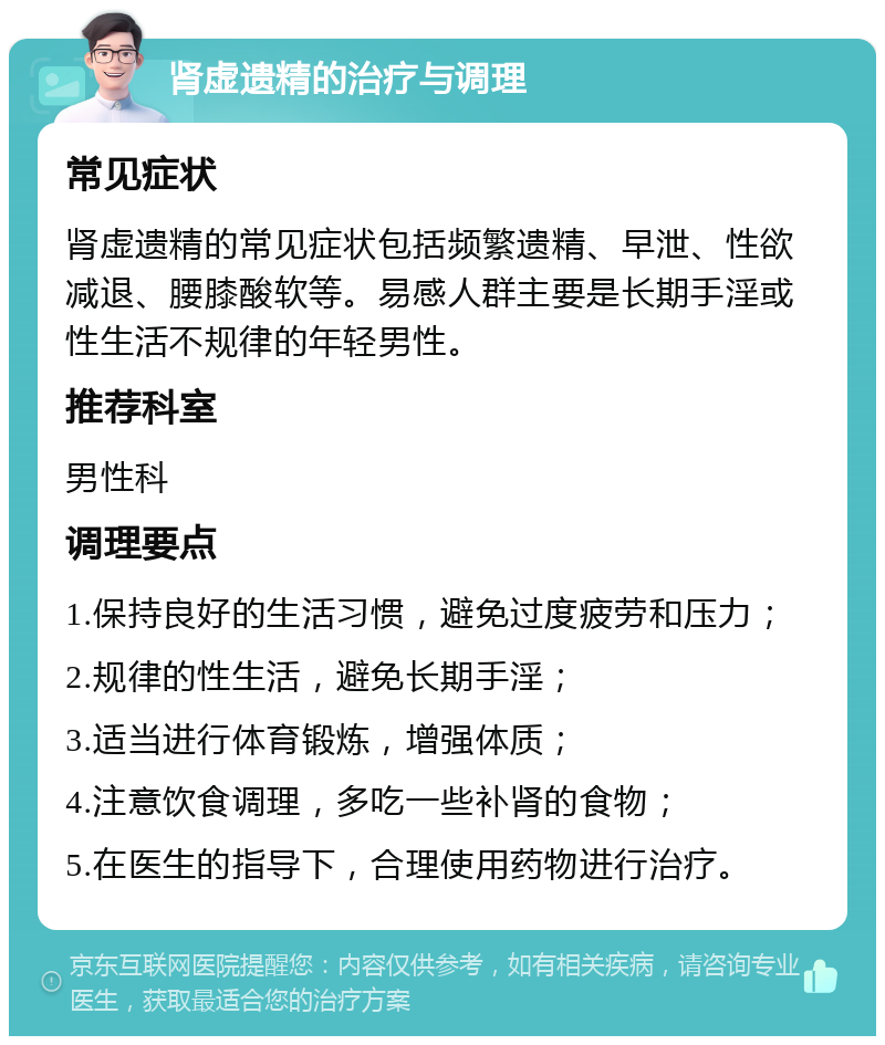 肾虚遗精的治疗与调理 常见症状 肾虚遗精的常见症状包括频繁遗精、早泄、性欲减退、腰膝酸软等。易感人群主要是长期手淫或性生活不规律的年轻男性。 推荐科室 男性科 调理要点 1.保持良好的生活习惯，避免过度疲劳和压力； 2.规律的性生活，避免长期手淫； 3.适当进行体育锻炼，增强体质； 4.注意饮食调理，多吃一些补肾的食物； 5.在医生的指导下，合理使用药物进行治疗。