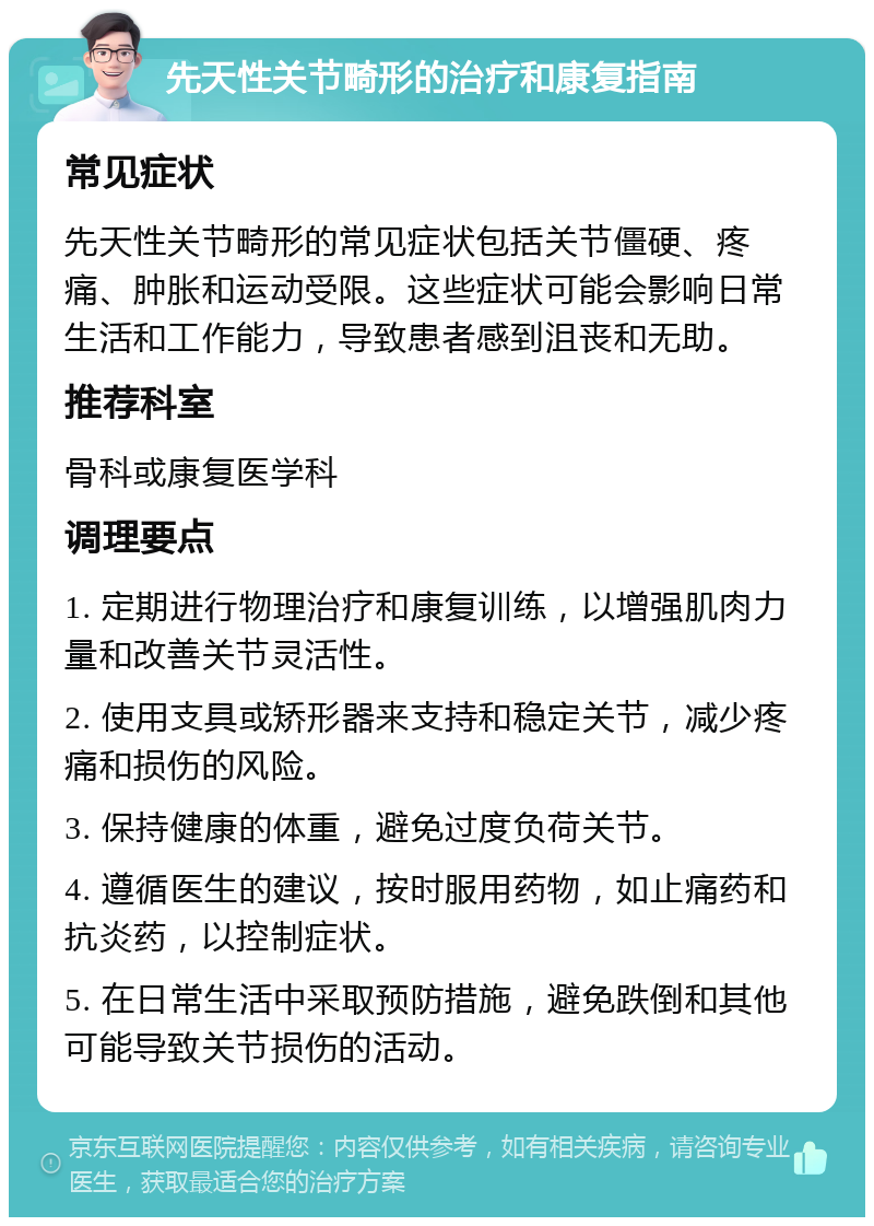 先天性关节畸形的治疗和康复指南 常见症状 先天性关节畸形的常见症状包括关节僵硬、疼痛、肿胀和运动受限。这些症状可能会影响日常生活和工作能力，导致患者感到沮丧和无助。 推荐科室 骨科或康复医学科 调理要点 1. 定期进行物理治疗和康复训练，以增强肌肉力量和改善关节灵活性。 2. 使用支具或矫形器来支持和稳定关节，减少疼痛和损伤的风险。 3. 保持健康的体重，避免过度负荷关节。 4. 遵循医生的建议，按时服用药物，如止痛药和抗炎药，以控制症状。 5. 在日常生活中采取预防措施，避免跌倒和其他可能导致关节损伤的活动。