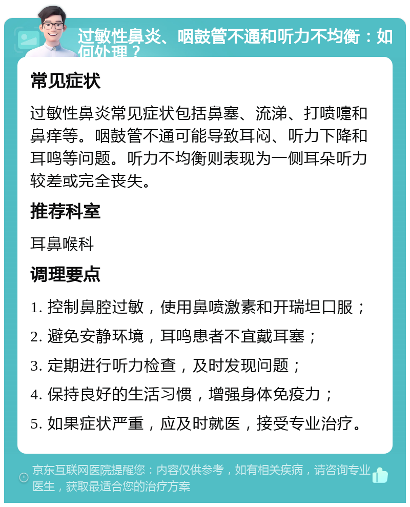 过敏性鼻炎、咽鼓管不通和听力不均衡：如何处理？ 常见症状 过敏性鼻炎常见症状包括鼻塞、流涕、打喷嚏和鼻痒等。咽鼓管不通可能导致耳闷、听力下降和耳鸣等问题。听力不均衡则表现为一侧耳朵听力较差或完全丧失。 推荐科室 耳鼻喉科 调理要点 1. 控制鼻腔过敏，使用鼻喷激素和开瑞坦口服； 2. 避免安静环境，耳鸣患者不宜戴耳塞； 3. 定期进行听力检查，及时发现问题； 4. 保持良好的生活习惯，增强身体免疫力； 5. 如果症状严重，应及时就医，接受专业治疗。