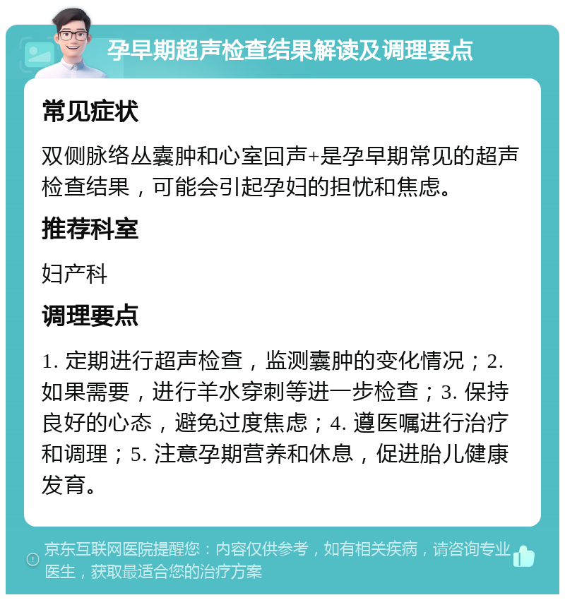 孕早期超声检查结果解读及调理要点 常见症状 双侧脉络丛囊肿和心室回声+是孕早期常见的超声检查结果，可能会引起孕妇的担忧和焦虑。 推荐科室 妇产科 调理要点 1. 定期进行超声检查，监测囊肿的变化情况；2. 如果需要，进行羊水穿刺等进一步检查；3. 保持良好的心态，避免过度焦虑；4. 遵医嘱进行治疗和调理；5. 注意孕期营养和休息，促进胎儿健康发育。