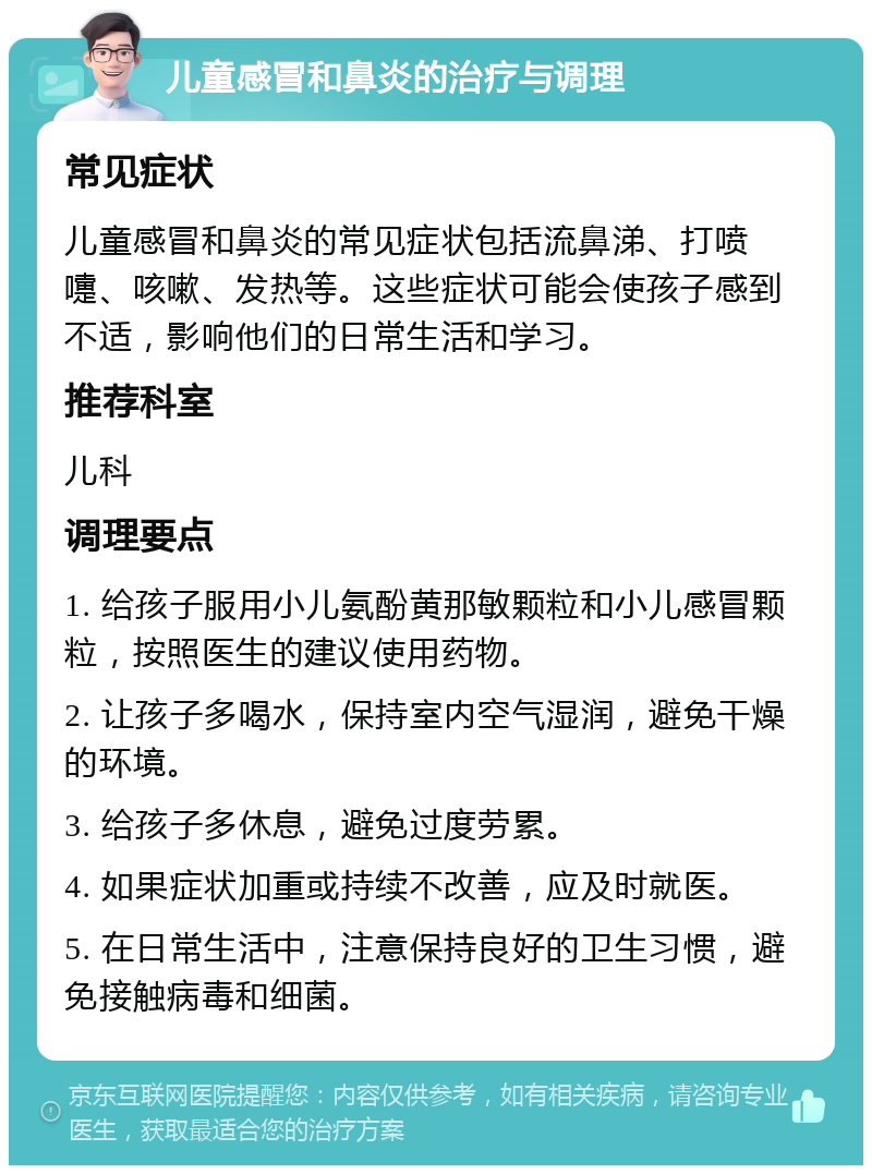 儿童感冒和鼻炎的治疗与调理 常见症状 儿童感冒和鼻炎的常见症状包括流鼻涕、打喷嚏、咳嗽、发热等。这些症状可能会使孩子感到不适，影响他们的日常生活和学习。 推荐科室 儿科 调理要点 1. 给孩子服用小儿氨酚黄那敏颗粒和小儿感冒颗粒，按照医生的建议使用药物。 2. 让孩子多喝水，保持室内空气湿润，避免干燥的环境。 3. 给孩子多休息，避免过度劳累。 4. 如果症状加重或持续不改善，应及时就医。 5. 在日常生活中，注意保持良好的卫生习惯，避免接触病毒和细菌。