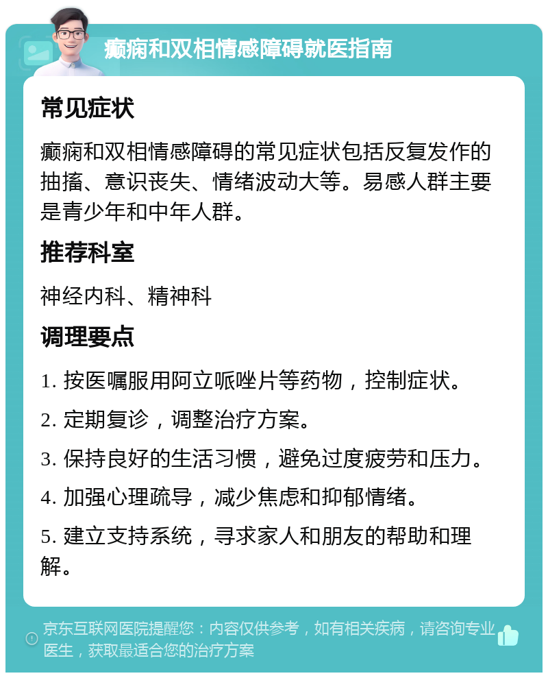 癫痫和双相情感障碍就医指南 常见症状 癫痫和双相情感障碍的常见症状包括反复发作的抽搐、意识丧失、情绪波动大等。易感人群主要是青少年和中年人群。 推荐科室 神经内科、精神科 调理要点 1. 按医嘱服用阿立哌唑片等药物，控制症状。 2. 定期复诊，调整治疗方案。 3. 保持良好的生活习惯，避免过度疲劳和压力。 4. 加强心理疏导，减少焦虑和抑郁情绪。 5. 建立支持系统，寻求家人和朋友的帮助和理解。