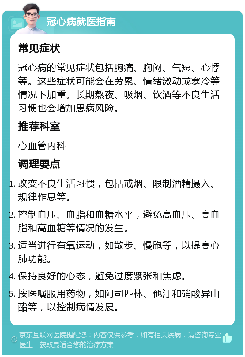 冠心病就医指南 常见症状 冠心病的常见症状包括胸痛、胸闷、气短、心悸等。这些症状可能会在劳累、情绪激动或寒冷等情况下加重。长期熬夜、吸烟、饮酒等不良生活习惯也会增加患病风险。 推荐科室 心血管内科 调理要点 改变不良生活习惯，包括戒烟、限制酒精摄入、规律作息等。 控制血压、血脂和血糖水平，避免高血压、高血脂和高血糖等情况的发生。 适当进行有氧运动，如散步、慢跑等，以提高心肺功能。 保持良好的心态，避免过度紧张和焦虑。 按医嘱服用药物，如阿司匹林、他汀和硝酸异山酯等，以控制病情发展。