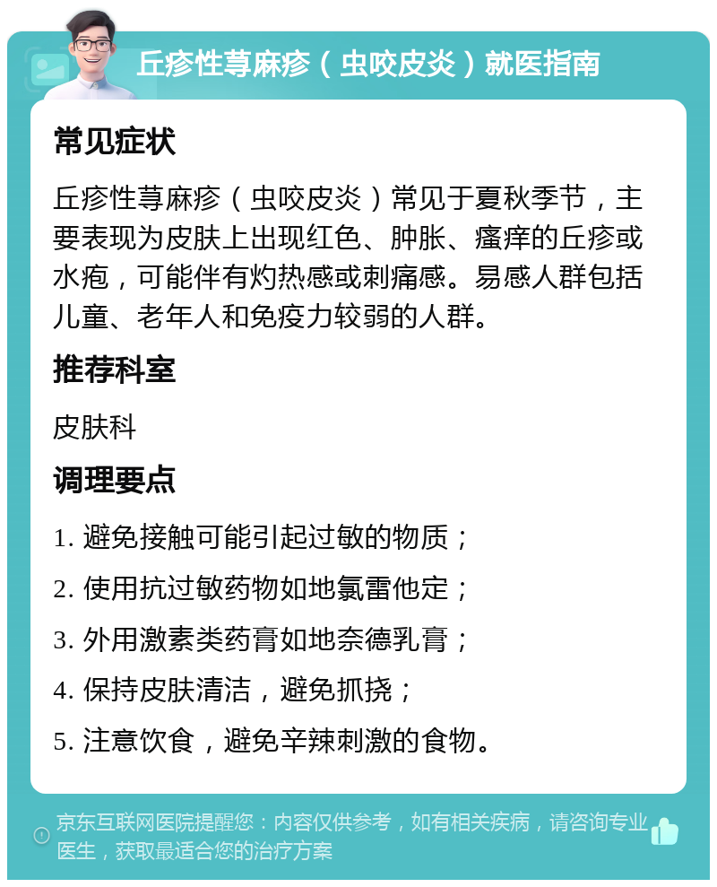 丘疹性荨麻疹（虫咬皮炎）就医指南 常见症状 丘疹性荨麻疹（虫咬皮炎）常见于夏秋季节，主要表现为皮肤上出现红色、肿胀、瘙痒的丘疹或水疱，可能伴有灼热感或刺痛感。易感人群包括儿童、老年人和免疫力较弱的人群。 推荐科室 皮肤科 调理要点 1. 避免接触可能引起过敏的物质； 2. 使用抗过敏药物如地氯雷他定； 3. 外用激素类药膏如地奈德乳膏； 4. 保持皮肤清洁，避免抓挠； 5. 注意饮食，避免辛辣刺激的食物。