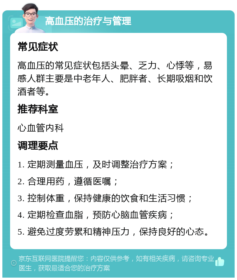 高血压的治疗与管理 常见症状 高血压的常见症状包括头晕、乏力、心悸等，易感人群主要是中老年人、肥胖者、长期吸烟和饮酒者等。 推荐科室 心血管内科 调理要点 1. 定期测量血压，及时调整治疗方案； 2. 合理用药，遵循医嘱； 3. 控制体重，保持健康的饮食和生活习惯； 4. 定期检查血脂，预防心脑血管疾病； 5. 避免过度劳累和精神压力，保持良好的心态。