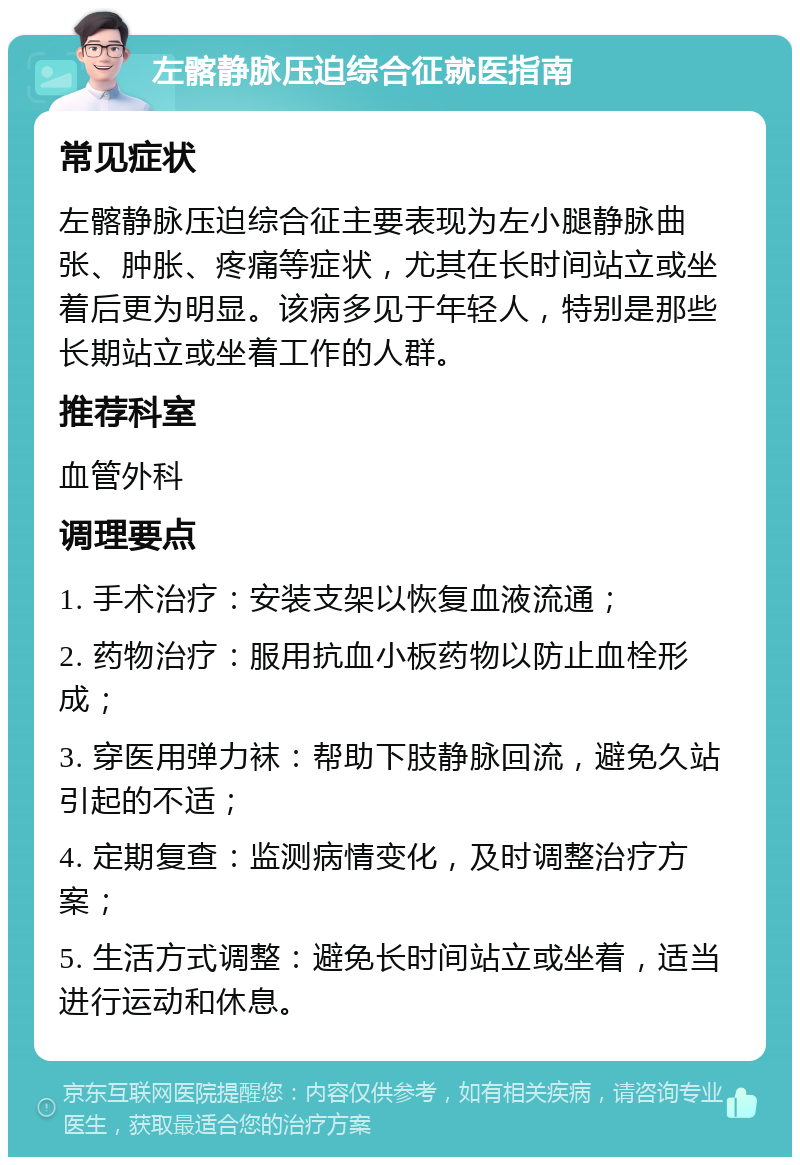 左髂静脉压迫综合征就医指南 常见症状 左髂静脉压迫综合征主要表现为左小腿静脉曲张、肿胀、疼痛等症状，尤其在长时间站立或坐着后更为明显。该病多见于年轻人，特别是那些长期站立或坐着工作的人群。 推荐科室 血管外科 调理要点 1. 手术治疗：安装支架以恢复血液流通； 2. 药物治疗：服用抗血小板药物以防止血栓形成； 3. 穿医用弹力袜：帮助下肢静脉回流，避免久站引起的不适； 4. 定期复查：监测病情变化，及时调整治疗方案； 5. 生活方式调整：避免长时间站立或坐着，适当进行运动和休息。