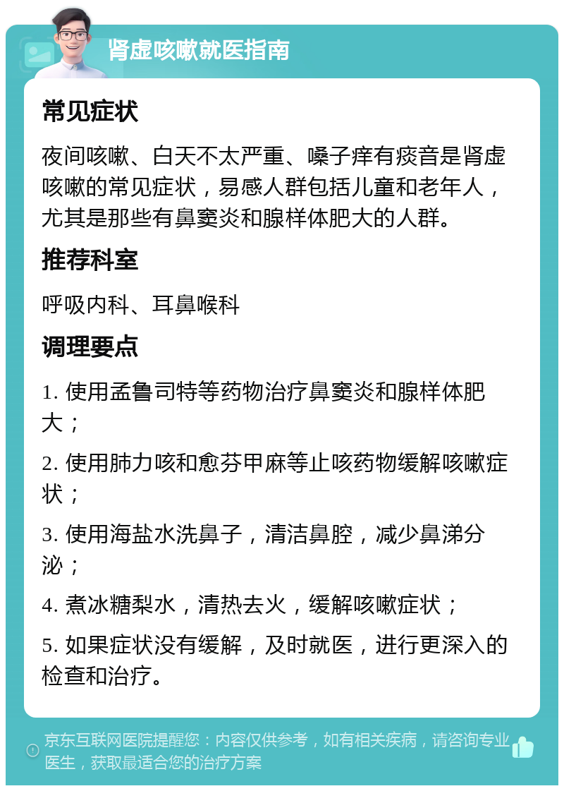 肾虚咳嗽就医指南 常见症状 夜间咳嗽、白天不太严重、嗓子痒有痰音是肾虚咳嗽的常见症状，易感人群包括儿童和老年人，尤其是那些有鼻窦炎和腺样体肥大的人群。 推荐科室 呼吸内科、耳鼻喉科 调理要点 1. 使用孟鲁司特等药物治疗鼻窦炎和腺样体肥大； 2. 使用肺力咳和愈芬甲麻等止咳药物缓解咳嗽症状； 3. 使用海盐水洗鼻子，清洁鼻腔，减少鼻涕分泌； 4. 煮冰糖梨水，清热去火，缓解咳嗽症状； 5. 如果症状没有缓解，及时就医，进行更深入的检查和治疗。