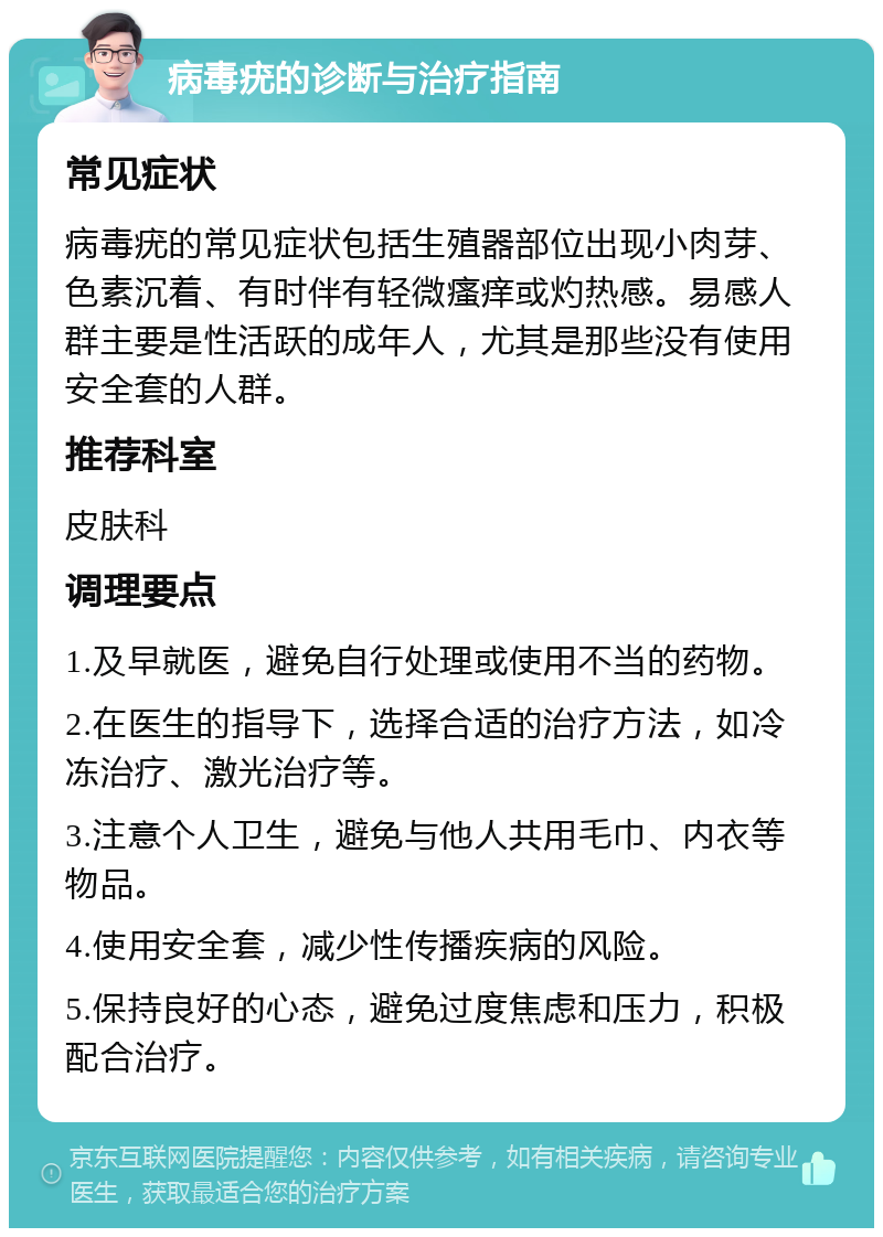 病毒疣的诊断与治疗指南 常见症状 病毒疣的常见症状包括生殖器部位出现小肉芽、色素沉着、有时伴有轻微瘙痒或灼热感。易感人群主要是性活跃的成年人，尤其是那些没有使用安全套的人群。 推荐科室 皮肤科 调理要点 1.及早就医，避免自行处理或使用不当的药物。 2.在医生的指导下，选择合适的治疗方法，如冷冻治疗、激光治疗等。 3.注意个人卫生，避免与他人共用毛巾、内衣等物品。 4.使用安全套，减少性传播疾病的风险。 5.保持良好的心态，避免过度焦虑和压力，积极配合治疗。