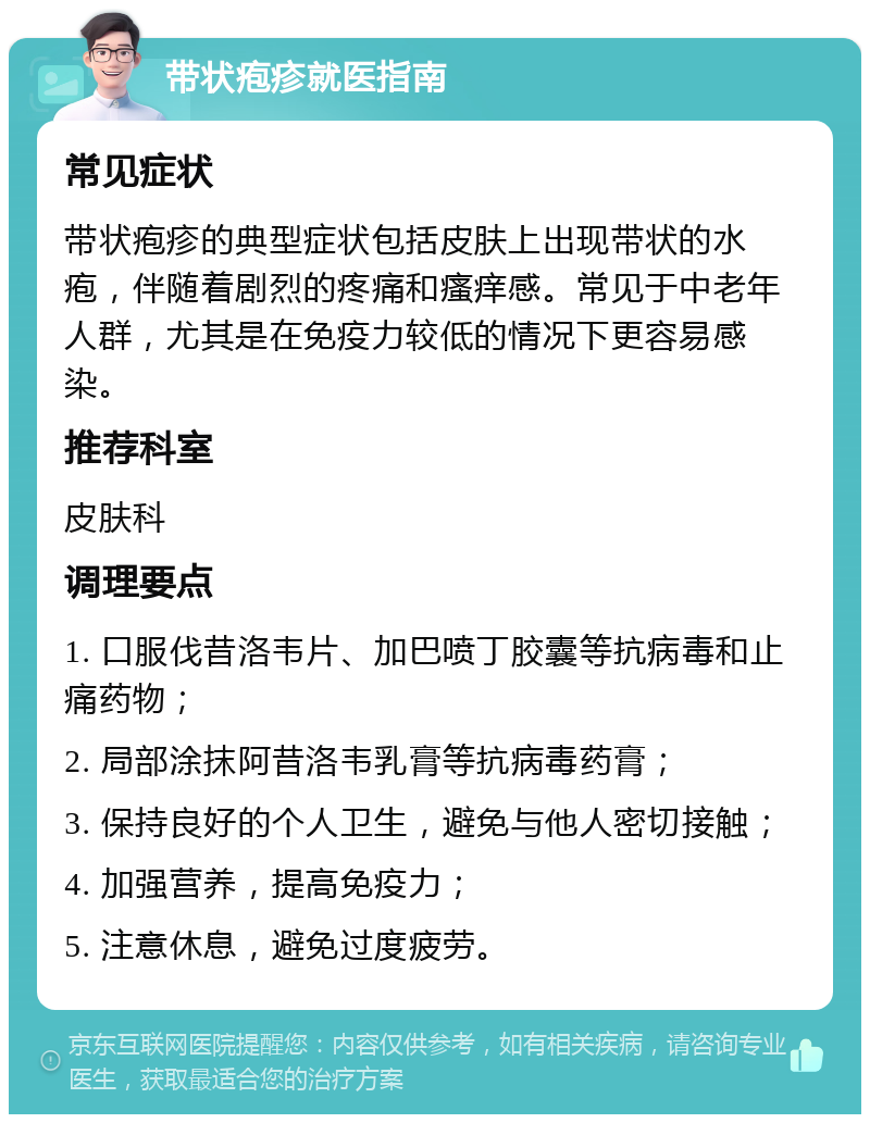 带状疱疹就医指南 常见症状 带状疱疹的典型症状包括皮肤上出现带状的水疱，伴随着剧烈的疼痛和瘙痒感。常见于中老年人群，尤其是在免疫力较低的情况下更容易感染。 推荐科室 皮肤科 调理要点 1. 口服伐昔洛韦片、加巴喷丁胶囊等抗病毒和止痛药物； 2. 局部涂抹阿昔洛韦乳膏等抗病毒药膏； 3. 保持良好的个人卫生，避免与他人密切接触； 4. 加强营养，提高免疫力； 5. 注意休息，避免过度疲劳。