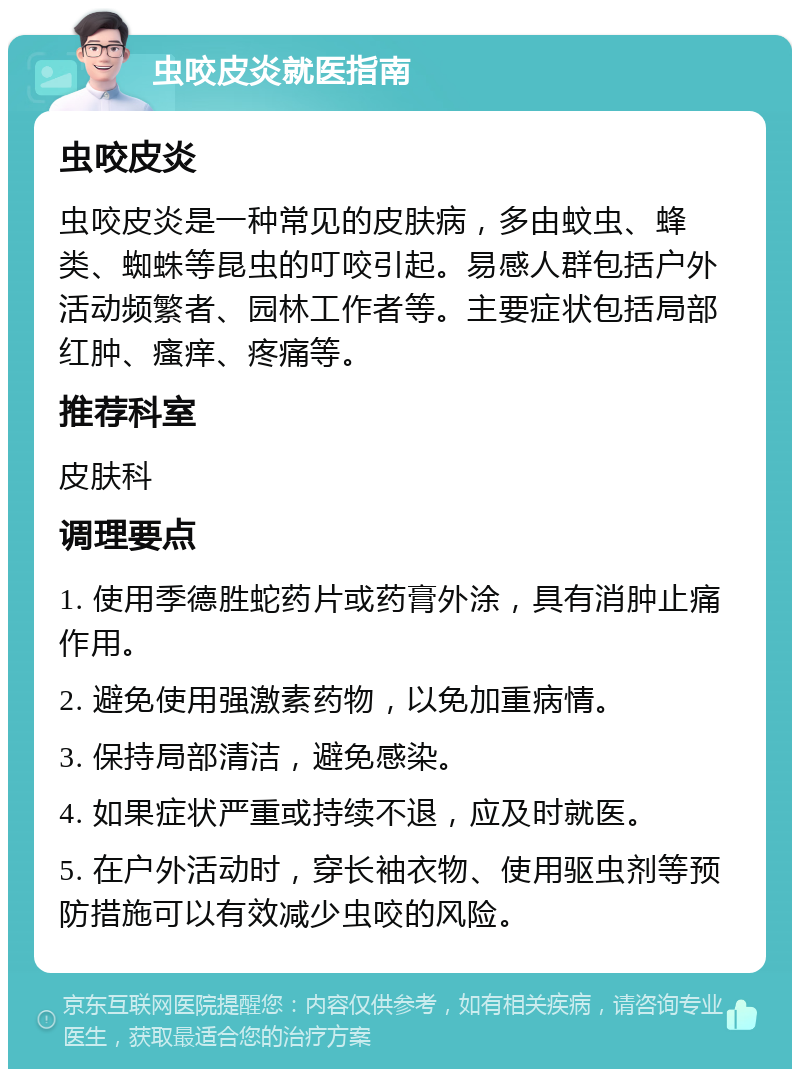 虫咬皮炎就医指南 虫咬皮炎 虫咬皮炎是一种常见的皮肤病，多由蚊虫、蜂类、蜘蛛等昆虫的叮咬引起。易感人群包括户外活动频繁者、园林工作者等。主要症状包括局部红肿、瘙痒、疼痛等。 推荐科室 皮肤科 调理要点 1. 使用季德胜蛇药片或药膏外涂，具有消肿止痛作用。 2. 避免使用强激素药物，以免加重病情。 3. 保持局部清洁，避免感染。 4. 如果症状严重或持续不退，应及时就医。 5. 在户外活动时，穿长袖衣物、使用驱虫剂等预防措施可以有效减少虫咬的风险。