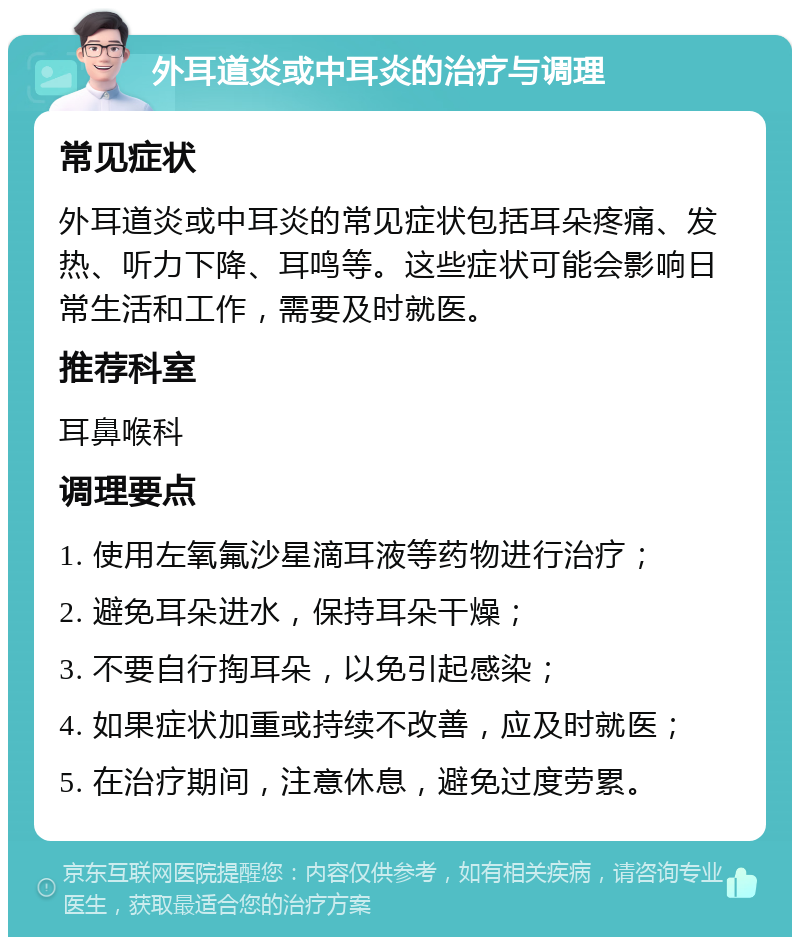 外耳道炎或中耳炎的治疗与调理 常见症状 外耳道炎或中耳炎的常见症状包括耳朵疼痛、发热、听力下降、耳鸣等。这些症状可能会影响日常生活和工作，需要及时就医。 推荐科室 耳鼻喉科 调理要点 1. 使用左氧氟沙星滴耳液等药物进行治疗； 2. 避免耳朵进水，保持耳朵干燥； 3. 不要自行掏耳朵，以免引起感染； 4. 如果症状加重或持续不改善，应及时就医； 5. 在治疗期间，注意休息，避免过度劳累。