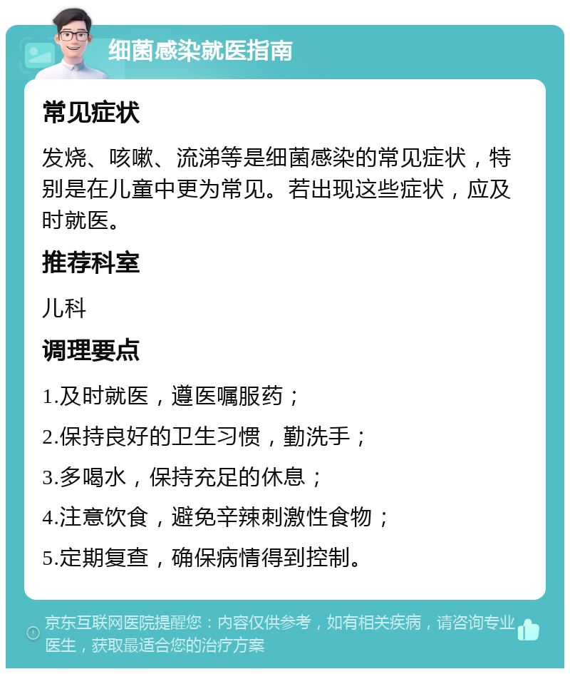 细菌感染就医指南 常见症状 发烧、咳嗽、流涕等是细菌感染的常见症状，特别是在儿童中更为常见。若出现这些症状，应及时就医。 推荐科室 儿科 调理要点 1.及时就医，遵医嘱服药； 2.保持良好的卫生习惯，勤洗手； 3.多喝水，保持充足的休息； 4.注意饮食，避免辛辣刺激性食物； 5.定期复查，确保病情得到控制。