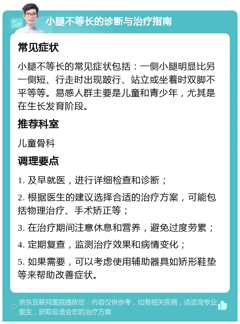 小腿不等长的诊断与治疗指南 常见症状 小腿不等长的常见症状包括：一侧小腿明显比另一侧短、行走时出现跛行、站立或坐着时双脚不平等等。易感人群主要是儿童和青少年，尤其是在生长发育阶段。 推荐科室 儿童骨科 调理要点 1. 及早就医，进行详细检查和诊断； 2. 根据医生的建议选择合适的治疗方案，可能包括物理治疗、手术矫正等； 3. 在治疗期间注意休息和营养，避免过度劳累； 4. 定期复查，监测治疗效果和病情变化； 5. 如果需要，可以考虑使用辅助器具如矫形鞋垫等来帮助改善症状。